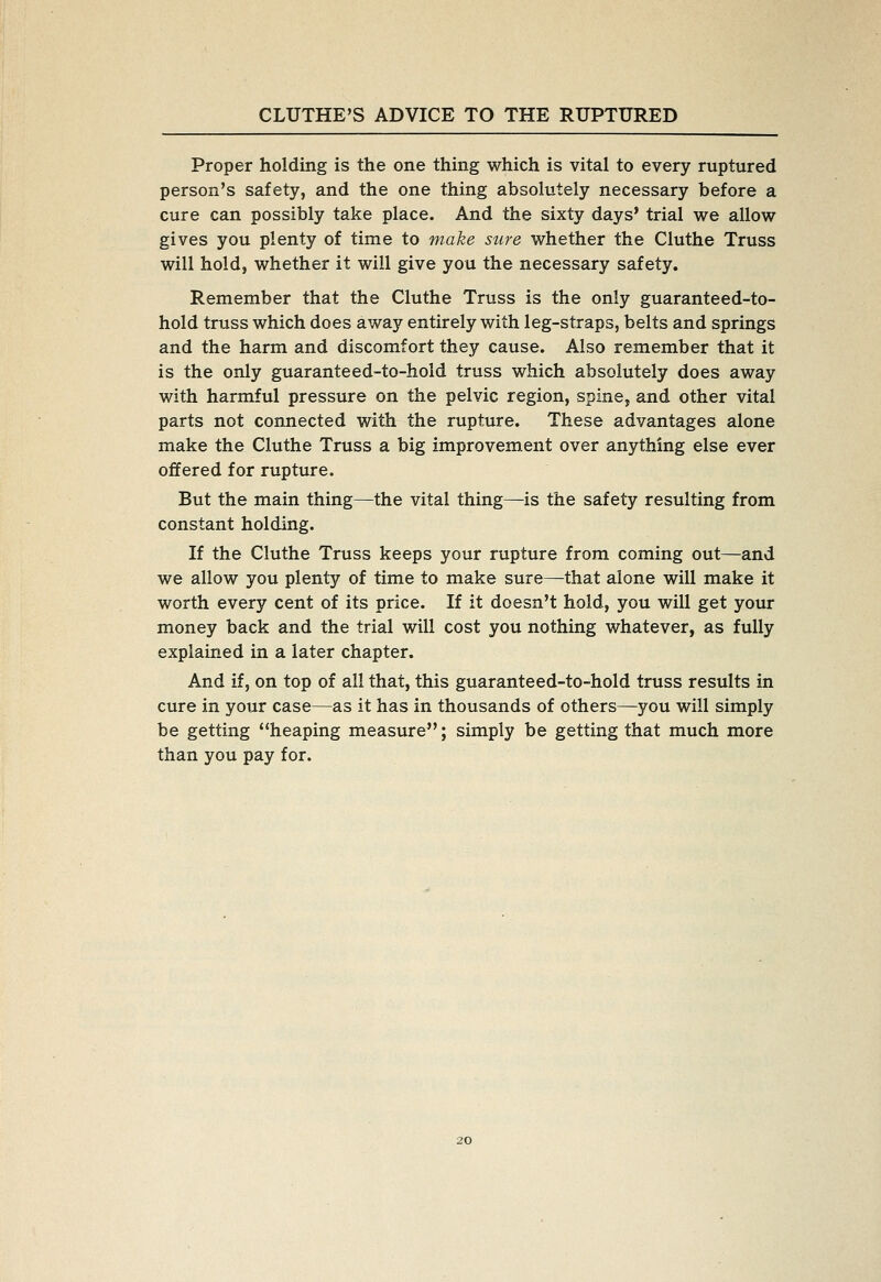 Proper holding is the one thing which is vital to every ruptured person's safety, and the one thing absolutely necessary before a cure can possibly take place. And the sixty days' trial we allow gives you plenty of time to make sure whether the Cluthe Truss will hold, whether it will give you the necessary safety. Remember that the Cluthe Truss is the only guaranteed-to- hold truss which does away entirely with leg-straps, belts and springs and the harm and discomfort they cause. Also remember that it is the only guaranteed-to-hold truss which absolutely does away with harmful pressure on the pelvic region, spine, and other vital parts not connected with the rupture. These advantages alone make the Cluthe Truss a big improvem.ent over anything else ever offered for rupture. But the main thing—the vital thing—is the safety resulting from constant holding. If the Cluthe Truss keeps your rupture from coming out—and we allow you plenty of time to make sure—that alone will make it worth every cent of its price. If it doesn't hold, you will get your money back and the trial will cost you nothing whatever, as fully explained in a later chapter. And if, on top of all that, this guaranteed-to-hold truss results in cure in your case—as it has in thousands of others—you will simply be getting heaping measure; simply be getting that much more than you pay for.