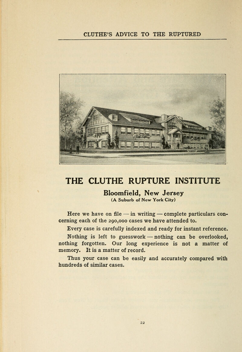 THE CLUTHE RUPTURE INSTITUTE Bloomfield, New Jersey (A Suburb of New York City) Here we have on file — in writing — complete particulars con- cerning each of the 290,000 cases we have attended to. Every case is carefully indexed and ready for instant reference. Nothing is left to guesswork — nothing can be overlooked, nothing forgotten. Our long experience is not a matter of memory. It is a matter of record. Thus your case can be easily and accurately compared with himdreds of similar cases.