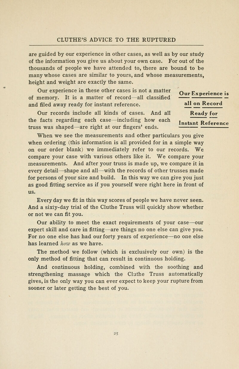 are guided by our experience in other cases, as well as by our study of the information you give us about your own case. For out of the thousands of people we have attended to, there are bound to be many whose cases are similar to yours, and whose measurements, height and weight are exactly the same. Our experience in these other cases is not a matter /^ r • ^ . ,. , „ , .^ , Our Experience IS of memory. It is a matter of record—all classified and filed away ready for instant reference. ^ 2f^ Record Our records include all kinds of cases. And all Ready for the facts regarding each case—including how each , „ ~ truss was shaped—are right at our fingers' ends. When we see the measurements and other particulars you give when ordering (this information is all provided for in a simple way on our order blank) we immediately refer to our records. We compare your case with various others like it. We compare your measurements. And after your truss is made up, we compare it in every detail—shape and all—with the records of other trusses made for persons of your size and build. In this way we can give you just as good fitting service as if you yourself were right here in front of us. Every day we fit in this way scores of people we have never seen. And a sixty-day trial of the Cluthe Truss will quickly show whether or not we can fit you. Our ability to meet the exact requirements of your case—our expert skill and care in fitting—are things no one else can give you. For no one else has had our forty years of experience—no one else has learned how as we have. The method we follow (which is exclusively our own) is the only method of fitting that can result in continuous holding. And continuous holding, combined with the soothing and strengthening massage which the Cluthe Truss automatically gives, is the only way you can ever expect to keep your rupture from sooner or later getting the best of you.