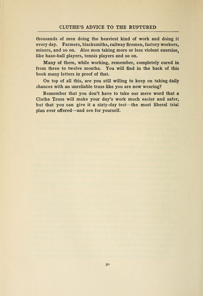 thousands of men doing the heaviest kind of work and doing it every day. Farmers, blacksmiths, railway firemen, factory workers, miners, and so on. Also men taking more or less violent exercise, like base-ball players, tennis players and so on. Many of them, while working, remember, completely cured in from three to twelve months. You will find in the back of this book many letters in proof of that. On top of all this, are you still willing to keep on taking daily chances with an unreliable truss like you are now wearing? Remember that you don't have to take our mere word that a Cluthe Truss will make your day's work much easier and safer, but that you can give it a sixty-day test—the most liberal trial plan ever offered—and see for yourself.