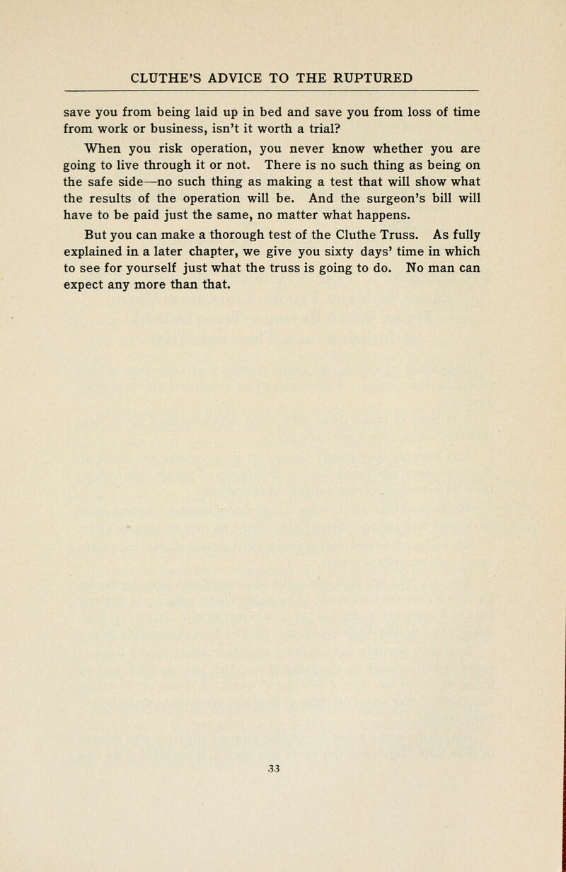 save you from being laid up in bed and save you from loss of time from work or business, isn't it worth a trial? When you risk operation, you never know whether you are going to live through it or not. There is no such thing as being on the safe side—no such thing as making a test that will show what the results of the operation will be. And the surgeon's bill will have to be paid just the same, no matter what happens. But you can make a thorough test of the Cluthe Truss. As fully explained in a later chapter, we give you sixty days' time in which to see for yourself just what the truss is going to do. No man can expect any more than that.