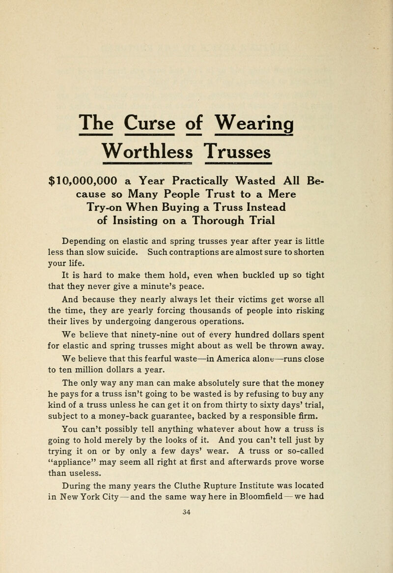 The Curse of Wearing Worthless Trusses $10,000,000 a Year Practically Wasted All Be- cause so Many People Trust to a Mere Try-on When Buying a Truss Instead of Insisting on a Thorough Trial Depending on elastic and spring trusses year after year is little less than slow suicide. Such contraptions are almost sure to shorten your life. It is hard to make them hold, even when buckled up so tight that they never give a minute's peace. And because they nearly always let their victims get worse all the time, they are yearly forcing thousands of people into risking their lives by undergoing dangerous operations. We believe that ninety-nine out of every hundred dollars spent for elastic and spring trusses might about as well be thrown away. We believe that this fearful waste—in America alont—runs close to ten million dollars a year. The only way any man can make absolutely sure that the money he pays for a truss isn't going to be wasted is by refusing to buy any kind of a truss unless he can get it on from thirty to sixty days' trial, subject to a money-back guarantee, backed by a responsible firm. You can't possibly tell anything whatever about how a truss is going to hold merely by the looks of it. And you can't tell just by trying it on or by only a few days' wear. A truss or so-called appliance may seem all right at first and afterwards prove worse than useless. During the many years the Cluthe Rupture Institute was located in New York City — and the same way here in Bloomfield — we had