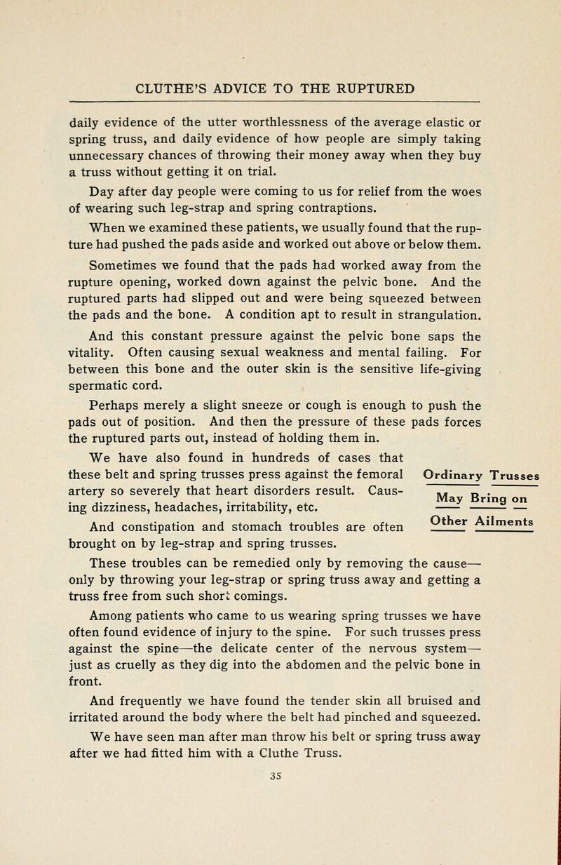 daily evidence of the utter worthlessness of the average elastic or spring truss, and daily evidence of how people are simply taking unnecessary chances of throwing their money away when they buy a truss without getting it on trial. Day after day people were coming to us for relief from the woes of wearing such leg-strap and spring contraptions. When we examined these patients, we usually found that the rup- ture had pushed the pads aside and worked out above or below them. Sometimes we found that the pads had worked away from the rupture opening, worked down against the pelvic bone. And the ruptured parts had slipped out and were being squeezed between the pads and the bone. A condition apt to result in strangulation. And this constant pressure against the pelvic bone saps the vitality. Often causing sexual weakness and mental failing. For between this bone and the outer skin is the sensitive life-giving spermatic cord. Perhaps merely a slight sneeze or cough is enough to push the pads out of position. And then the pressure of these pads forces the ruptured parts out, instead of holding them in. We have also found in hundreds of cases that these belt and spring trusses press against the femoral Ordinary Trusses artery so severely that heart disorders result. Caus- .- Z . J- • t- J u -^ t,-i-^ ^ ^^y Bring on mg dizzmess, headaches, irritability, etc. And constipation and stomach troubles are often ^*^^'' Ailments brought on by leg-strap and spring trusses. These troubles can be remedied only by removing the cause— only by throv/ing your leg-strap or spring truss away and getting a truss free from such short comings. Among patients who came to us wearing spring trusses we have often found evidence of injury to the spine. For such trusses press against the spine—the delicate center of the nervous system— just as cruelly as they dig into the abdomen and the pelvic bone in front. And frequently we have found the tender skin all bruised and irritated around the body where the belt had pinched and squeezed. We have seen man after man throw his belt or spring truss away after we had fitted him with a Cluthe Truss.