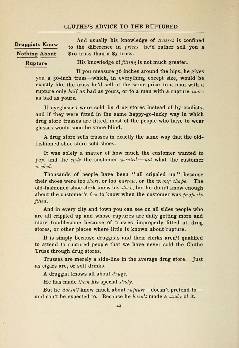 And usually his knowledge of trusses is confined Druggists Know ^^ ^^^ difference in prices—ht'd rather sell you a Nothing About $io truss than a $3 truss. Rupture His knowledge ot fitting is not much greater. If you measure 36 inches around the hips, he gives you a 36-inch truss—which, in everything except size, would be exactly like the truss he'd sell at the same price to a man with a rupture only half as bad as yours, or to a man with a rupture twice as bad as yours. If eyeglasses were sold by drug stores instead of by oculists, and if they were fitted in the same happy-go-lucky way in which drug store trusses are fitted, most of the people who have to wear glasses would soon be stone blind. A drug store sells trusses in exactly the same way that the old- fashioned shoe store sold shoes. It was solely a matter of how much the customer wanted to pay, and the style the customer wanted — not what the customer needed. Thousands of people have been  all crippled up  because their shoes were too short, or too narrow, or the wrong shape. The old-fashioned shoe clerk knew his stock, but he didn't know enough about the customer's jeet to know when the customer was properly fitted. And in every city and town you can see on all sides people who are all crippled up and whose ruptures are daily getting more and more troublesome because of trusses improperly fitted at drug stores, or other places where little is known about rupture. It is simply because druggists and their clerks aren't qualified to attend to ruptured people that we have never sold the Cluthe Truss through drug stores. Trusses are merely a side-line in the average drug store. Just as cigars are, or soft drinks. A druggist knows all about drugs. He has made them his special study. But he doesn't know much about rupture—doesn't pretend to— and can't be expected to. Because he hasn't made a study of it.