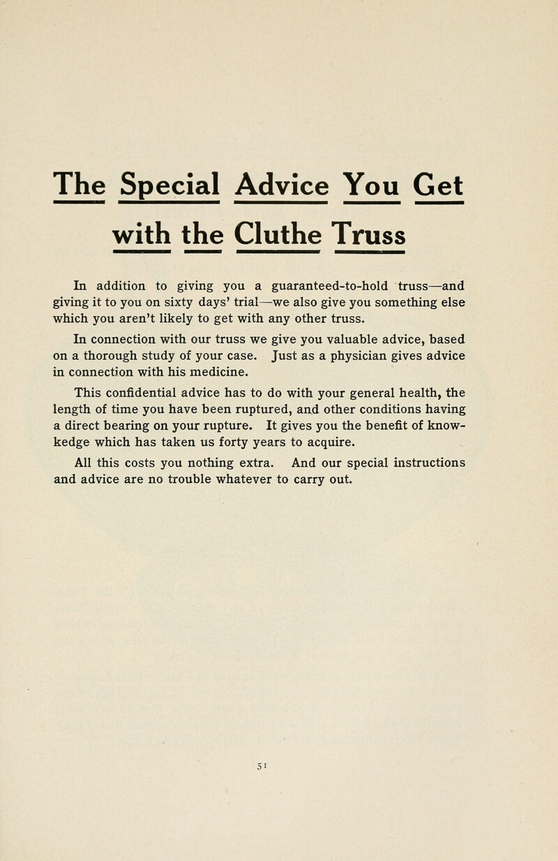 The Special Advice You Get with the Cluthe Truss In addition to giving you a guaranteed-to-hold truss—and giving it to you on sixty days' trial—we also give you something else which you aren't likely to get with any other truss. In connection with our truss we give you valuable advice, based on a thorough study of your case. Just as a physician gives advice in connection with his medicine. This confidential advice has to do with your general health, the length of time you have been ruptured, and other conditions having a direct bearing on your rupture. It gives you the benefit of know- kedge which has taken us forty years to acquire. All this costs you nothing extra. And our special instructions and advice are no trouble whatever to carry out.