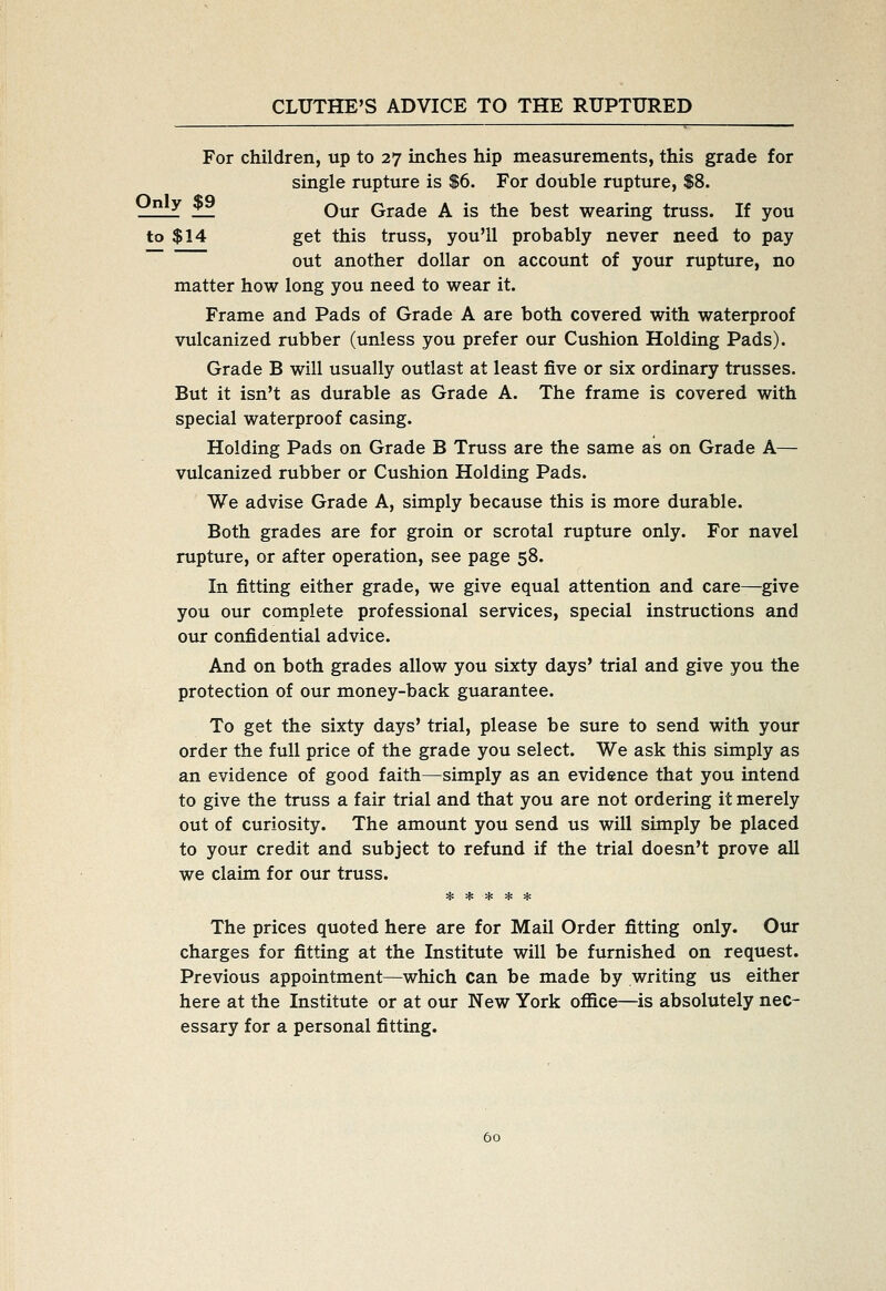 For children, up to 27 inches hip measurements, this grade for single rupture is $6. For double rupture, $8. z_^ _ Our Grade A is the best wearing truss. If you to $14 get this truss, you'll probably never need to pay out another dollar on account of your rupture, no matter how long you need to wear it. Frame and Pads of Grade A are both covered with waterproof vulcanized rubber (unless you prefer our Cushion Holding Pads). Grade B will usually outlast at least five or six ordinary trusses. But it isn't as durable as Grade A. The frame is covered with special waterproof casing. Holding Pads on Grade B Truss are the same as on Grade A— vulcanized rubber or Cushion Holding Pads. We advise Grade A, simply because this is more durable. Both grades are for groin or scrotal rupture only. For navel rupture, or after operation, see page 58. In fitting either grade, we give equal attention and care—give you our complete professional services, special instructions and our confidential advice. And on both grades allow you sixty days' trial and give you the protection of our money-back guarantee. To get the sixty days' trial, please be sure to send with your order the full price of the grade you select. We ask this simply as an evidence of good faith—simply as an evidence that you intend to give the truss a fair trial and that you are not ordering it merely out of curiosity. The amount you send us will simply be placed to your credit and subject to refund if the trial doesn't prove all we claim for our truss. ***** The prices quoted here are for Mail Order fitting only. Our charges for fitting at the Institute will be furnished on request. Previous appointment—which can be made by writing us either here at the Institute or at our New York office—is absolutely nec- essary for a personal fitting.