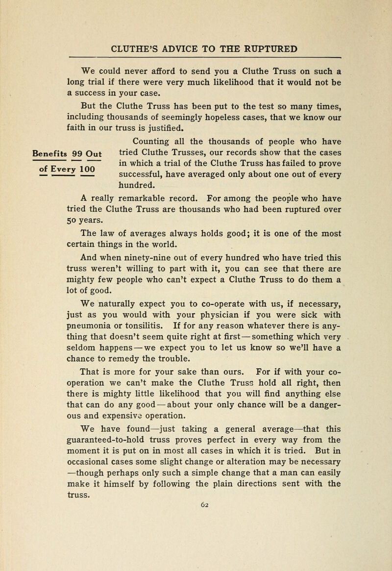 We could never afford to send you a Cluthe Truss on such a long trial if there were very much likelihood that it would not be a success in your case. But the Cluthe Truss has been put to the test so many times, including thousands of seemingly hopeless cases, that we know our faith in our truss is justified. Counting all the thousands of people who have Benefits 99 Out tried Cluthe Trusses, our records show that the cases TZ 1 ZZ~ in which a trial of the Cluthe Truss has failed to prove — ^ successful, have averaged only about one out of every hundred. A really remarkable record. For among the people who have tried the Cluthe Truss are thousands who had been ruptured over 50 years. The law of averages always holds good; it is one of the most certain things in the world. And when ninety-nine out of every hundred who have tried this truss weren't willing to part with it, you can see that there are mighty few people who can't expect a Cluthe Truss to do them a lot of good. We naturally expect you to co-operate with us, if necessary, just as you would with your physician if you were sick with pneumonia or tonsiUtis. If for any reason whatever there is any- thing that doesn't seem quite right at first — something which very seldom happens — we expect you to let us know so we'll have a chance to remedy the trouble. That is more for your sake than ours. For if with your co- operation we can't make the Cluthe Truss hold all right, then there is mighty Uttle likelihood that you will find anything else that can do any good — about your only chance will be a danger- ous and expensive operation. We have found—just taking a general average—that this guaranteed-to-hold truss proves perfect in every way from the moment it is put on in most all cases in which it is tried. But in occasional cases some slight change or alteration may be necessary —though perhaps only such a simple change that a man can easily make it himself by following the plain directions sent with the truss.