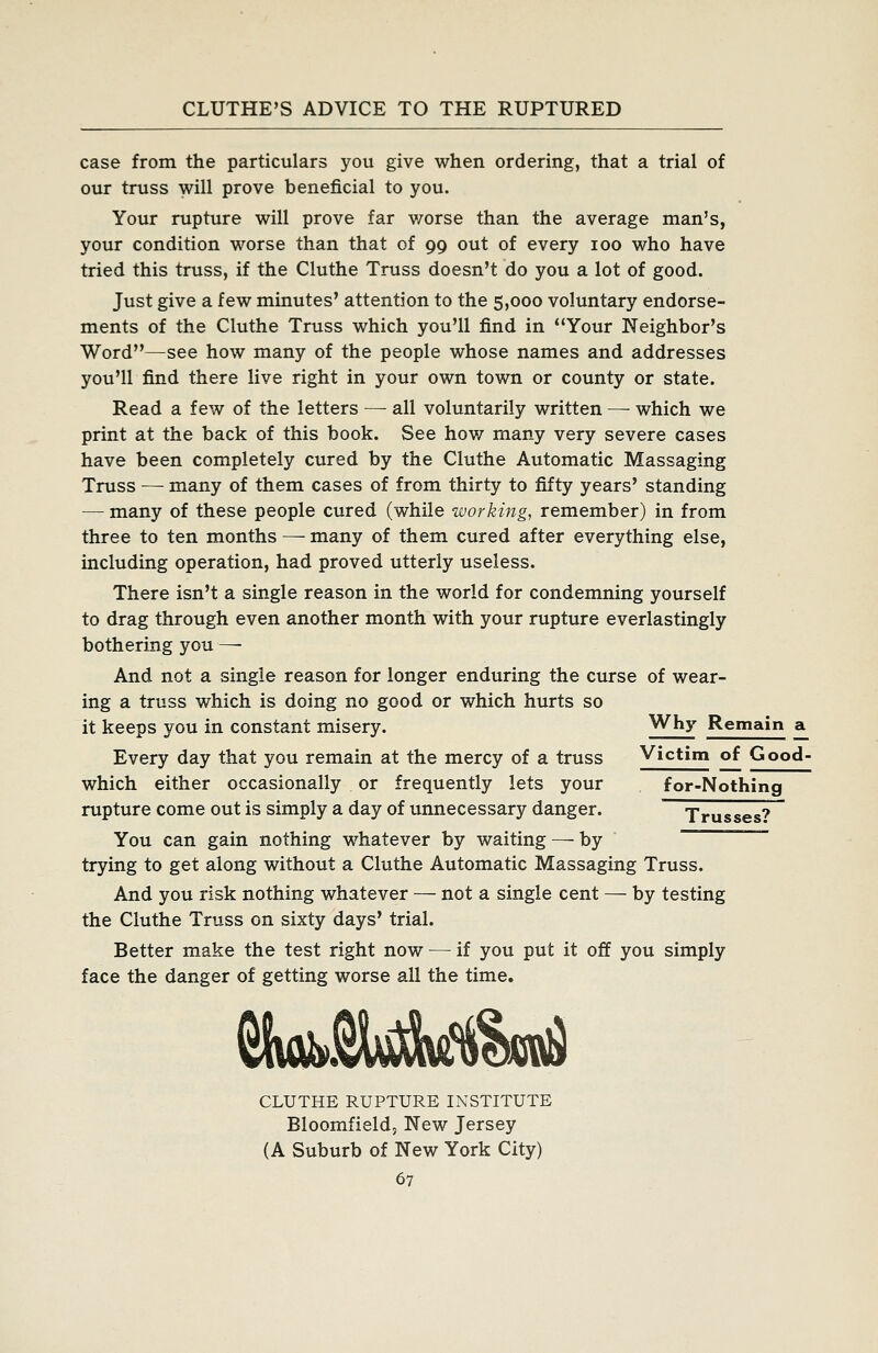 case from the particulars you give when ordering, that a trial of our truss will prove beneficial to you. Your rupture will prove far v/orse than the average man's, your condition worse than that of 99 out of every 100 who have tried this truss, if the Cluthe Truss doesn't do you a lot of good. Just give a few minutes' attention to the 5,000 voluntary endorse- ments of the Cluthe Truss which you'll find in Your Neighbor's Word—see how many of the people whose names and addresses you'll find there live right in your own town or county or state. Read a few of the letters — all voluntarily written — which we print at the back of this book. See hov/ many very severe cases have been completely cured by the Cluthe Automatic Massaging Truss — many of them cases of from thirty to fifty years' standing — many of these people cured (while working, remember) in from three to ten months — many of them cured after everything else, including operation, had proved utterly useless. There isn't a single reason in the world for condemning yourself to drag through even another month with your rupture everlastingly bothering you —• And not a single reason for longer enduring the curse of wear- ing a truss which is doing no good or which hurts so it keeps you in constant misery. Why Remain a^ Every day that you remain at the mercy of a truss V'ctim of Good- which either occasionally or frequently lets your for-Nothing rupture come out is simply a day of unnecessary danger. Trusses? You can gain nothing whatever by waiting — by ~ trying to get along without a Cluthe Automatic Massaging Truss. And you risk nothing whatever — not a single cent — by testing the Cluthe Truss on sixty days' trial. Better make the test right now — if you put it off you simply face the danger of getting worse all the time. CLUTHE RUPTURE INSTITUTE Bloomfieldj New Jersey (A Suburb of New York City)