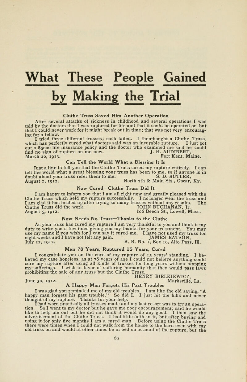 What These People Gained by Making the Trial Cluthe Truss Saved Him Another Operation After several attacks of sickness in childhood and several operations I was told by the doctors that I was ruptured for life and that it could be operated on but that I could never work for it might break out in time; that was not very encourag- ing for a fellow. I tried three different trusses; each failed. I then bought a Cluthe Truss, which has perfectly cured what doctors said was an incurable rupture. I just got out a $5000 life insurance policy and the doctor v/ho examined me said he could find no sign of rupture on me now. J. H. AUDIBERT, March 20, 1913. Fort Kent, Maine. Can Tell the World What a Blessing It Is Just a line to tell you that the Cluthe Truss cured my rupture entirely. I can tell the world what a great blessing your truss has been to me, so if anyone is in doubt about your truss refer them to me. S. D. BUTLER, August I, 1912. North 7th & Main Sts., Oscar, Ky. Now Cured—Cluthe Truss Did It I am happy to inform you that I am all right now and greatly pleased with the Cluthe Truss which held my rupture successfully. I no longer wear the truss and I am glad it has healed up after trying so many trusses without any results. The Cluthe Truss did the work. JOHN BUCHANAN, Jr. August 5, 1912. 106 Beech St., Lowell, Mass. Now Needs No Truss—Thanks to the Cluthe As your truss has cured my rupture I am very thankful to you and think it my duty to write you a few lines giving you my thanks for your treatment. You may use my name if you wish for I can say it cured me. I have not used my truss for eight weeks and I have not felt any pain. JAMES BATSON, July 12, 1912. R. R. No. I, Box 10, Alto Pass, 111. Man 78 Years, Ruptured 15 Years, Cured I congratulate you on the cure of my rupture of 15 years' standing. I be- lieved my case hopeless, as at 78 years of age I could not believe anything could cure my rupture after using all kinds of trusses for long years without stopping my sufferings. I wish in favor of suffering humanity that they would pass laws prohibiting the sale of any truss but the Cluthe Truss. HENRY BIELKIEWICZ, June 30, 1912. Marksville, La. A Happy Man Forgets His Past Troubles I was glad you reminded me of my old troubles. I am like the old saying, A happy man forgets his past trouble. So did I. I just hit the hills and never thought of my rupture. Thanks for your help. I had worn practically all trusses made and my last resort was to try an opera- tion. So I went to my doctor but he gave me poor encouragement; said he would like to help me out but he did not think it would do any good. I then saw the advertisement of the Cluthe Truss. I had little faith in it, but after buying and using it for only five months I am a cured man. Before using the Cluthe Truss there were times when I could not walk from the house to the barn even with my old truss on and would at other times be in bed on account of the rupture, but the