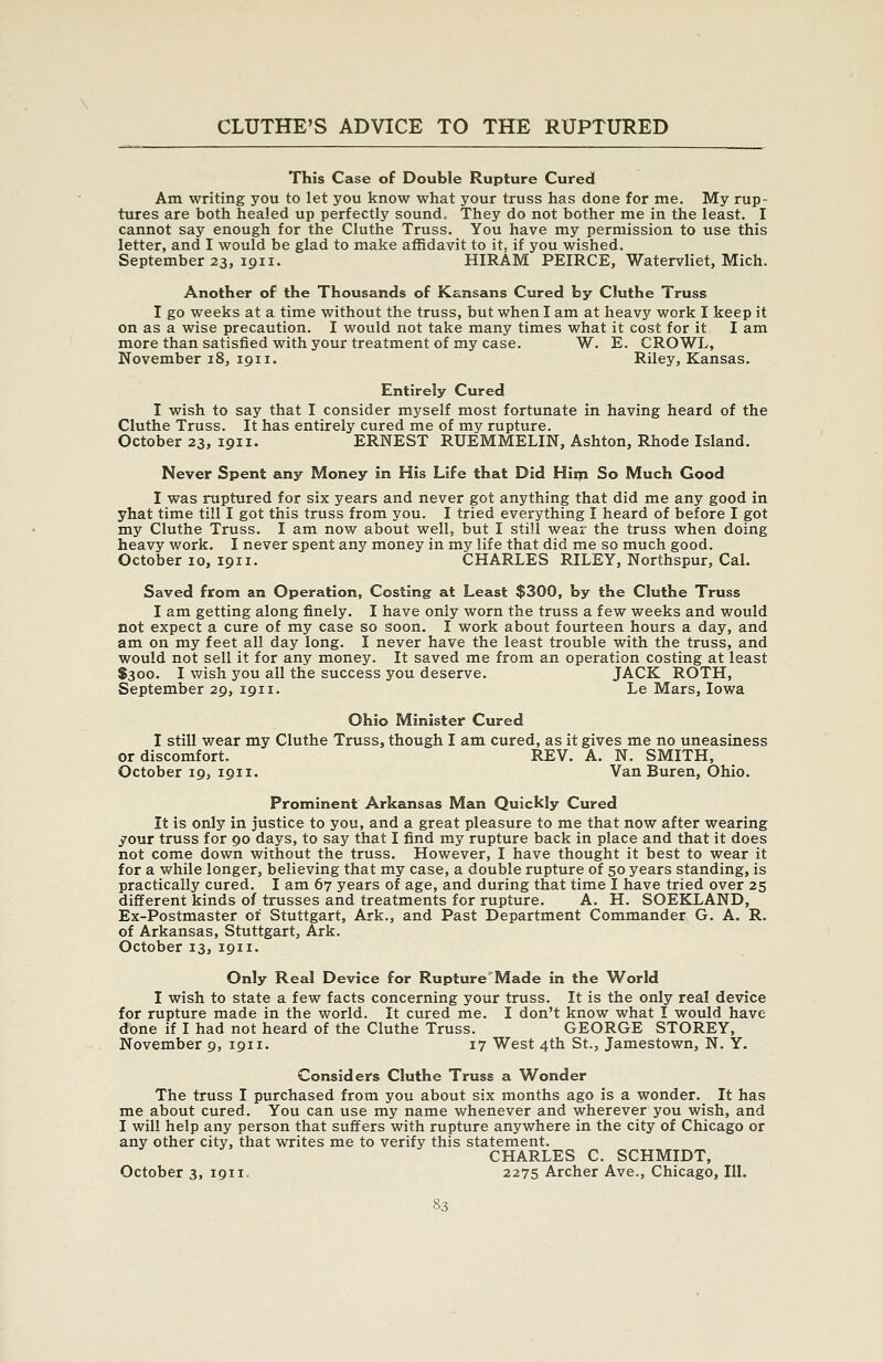 This Case of Double Rupture Cured Am writing you to let you know what your truss has done for me. My rup- tures are both healed up perfectly sound„ They do not bother me in the least. I cannot say enough for the Cluthe Truss. You have my permission to use this letter, and I would be glad to make affidavit to it, if you wished. September 23, 1911. HIRAM PEIRCE, Watervliet, Mich. Another of the Thousands of Kansans Cured by Cluthe Truss I go weeks at a time without the truss, but when I am at heavy work I keep it on as a wise precaution. I would not take many times what it cost for it I am more than satisfied with your treatment of my case. W. E. CROWL, November 18, 1911. Riley, Kansas. Entirely Cured I wish to say that I consider myself most fortunate in having heard of the Cluthe Truss. It has entirely cured me of my rupture. October 23, 1911. ERNEST RUEMMELIN, Ashton, Rhode Island. Never Spent any Money in His Life that Did Him So Much Good I was ruptured for six years and never got anything that did me any good in yhat time till I got this truss from you. I tried everything I heard of before I got my Cluthe Truss. I am now about well, but I still wear the truss when doing heavy work. I never spent any money in my life that did me so much good. October 10, 1911. CHARLES RILEY, Northspur, Cal. Saved from an Operation, Costing at Least $300, by the Cluthe Truss I am getting along finely. I have only worn the truss a few weeks and would not expect a cure of my case so soon. I work about fourteen hours a day, and am on my feet all day long. I never have the least trouble with the truss, and would not sell it for any money. It saved me from an operation costing at least $300. I wish you all the success you deserve. JACK ROTH, September 29, 1911. Le Mars, Iowa Ohio Minister Cured I still v/ear my Cluthe Truss, though I am cured, as it gives me no uneasiness or discomfort. REV. A. N. SMITH, October 19, 1911. Van Buren, Ohio. Prominent Arkansas Man Quickly Cured It is only in justice to you, and a great pleasure to me that now after wearing your truss for 90 days, to say that I find my rupture back in place and that it does not come down without the truss. However, I have thought it best to wear it for a while longer, believing that my case, a double rupture of 50 years standing, is practically cured, I am 67 years of age, and during that time I have tried over 25 different kinds of trusses and treatments for rupture. A. H. SOEKLAND, Ex-Postmaster ot Stuttgart, Ark., and Past Department Commander G. A. R. of Arkansas, Stuttgart, Ark. October 13, 1911. Only Real Device for RuptureMade in the World I wish to state a few facts concerning your truss. It is the only real device for rupture made in the world. It cured me. I don't know what I would have done if I had not heard of the Cluthe Truss. GEORGE STOREY, November 9, 1911. 17 West 4th St., Jamestown, N. Y. Considers Cluthe Truss a Wonder The truss I purchased from you about six months ago is a wonder. It has me about cured. You can use my name whenever and wherever you wish, and I will help any person that suffers with rupture anywhere in the city of Chicago or any other city, that writes me to verify this statement. CHARLES C. SCHMIDT, October 3, 1911, 2275 Archer Ave., Chicago, 111.
