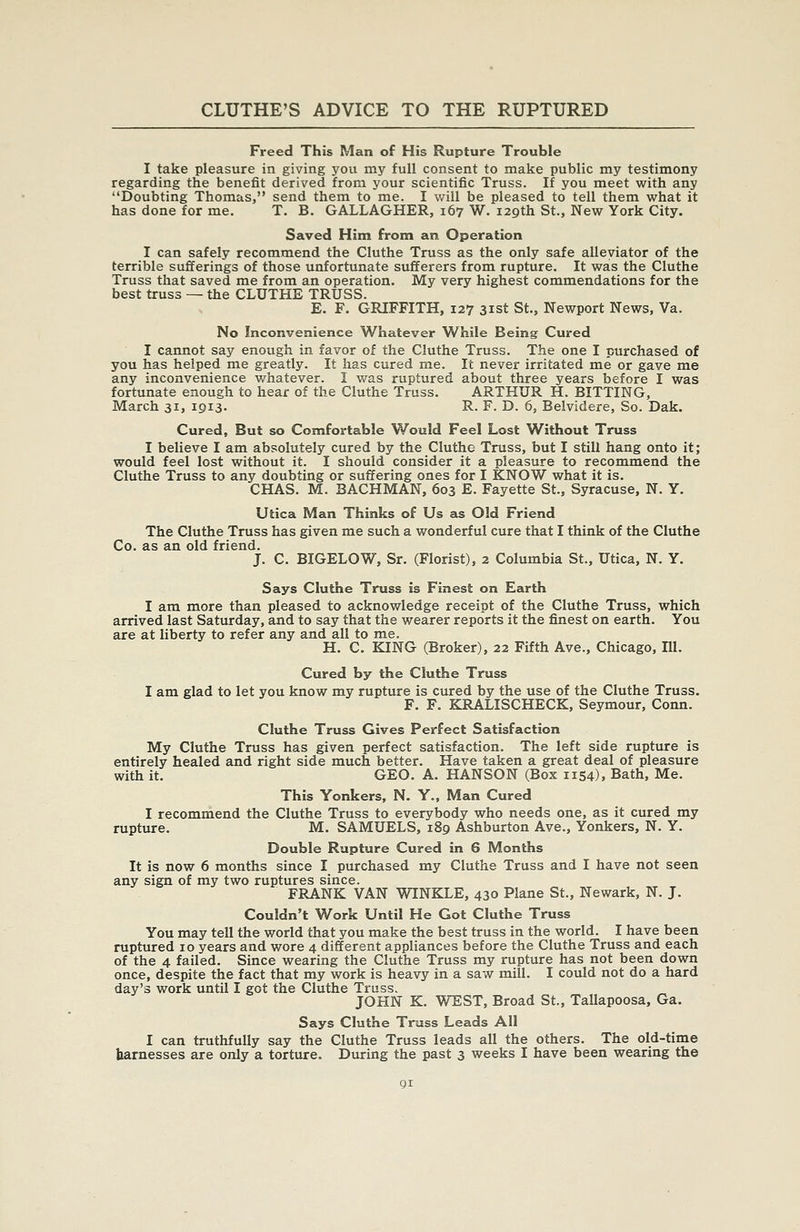Freed This Man of His Rupture Trouble I take pleasure in giving you my full consent to make public my testimony regarding the benefit derived from your scientific Truss. If you meet with any Doubting Thomas, send them to me. I will be pleased to tell them what it has done for me. T. B. GALLAGHER, 167 W. 129th St., New York City. Saved Him from an Operation I can safely recommend the Cluthe Truss as the only safe alleviator of the terrible sufferings of those unfortunate sufferers from rupture. It was the Cluthe Truss that saved me from an operation. My very highest commendations for the best truss — the CLUTHE TRUSS. E. F. GRIFFITH, 127 31st St., Newport News, Va. No Inconvenience Whatever While Being Cured I cannot say enough in favor of the Cluthe Truss. The one I purchased of you has helped me greatly. It has cured me. It never irritated me or gave me any inconvenience whatever. I was ruptured about three years before I was fortunate enough to hear of the Cluthe Truss. ARTHUR H. BITTING, March 31, 1913- R. F. D. 6, Belvidere, So. Dak. Cured, But so Comfortable Would Feel Lost Without Truss I believe I am absolutely cured by the Cluthe Truss, but I still hang onto it; would feel lost without it. I should consider it a pleasure to recommend the Cluthe Truss to any doubting or suffering ones for I KNOW what it is. CHAS. M. BACHMAN, 603 E. Fayette St., Syracuse, N. Y. Utica Man Thinks of Us as Old Friend The Cluthe Truss has given me such a wonderful cure that I think of the Cluthe Co. as an old friend. J. C. BIGELOW, Sr. (Florist), 2 Columbia St., Utica, N. Y. Says Cluthe Truss is Finest on Earth I am more than pleased to acknowledge receipt of the Cluthe Truss, which arrived last Saturday, and to say that the wearer reports it the finest on earth. You are at liberty to refer any and all to me. H. C. KING (Broker), 22 Fifth Ave., Chicago, 111. Cured by the Cluthe Truss I am glad to let you know my rupture is cured by the use of the Cluthe Truss. F. F. KRALISCHECK, Seymour, Conn. Cluthe Truss Gives Perfect Satisfaction My Cluthe Truss has given perfect satisfaction. The left side rupture is entirely healed and right side much better. Have taken a great deal of pleasure with it. GEO. A. HANSON (Box 1154), Bath, Me. This Yonkers, N. Y., Man Cured I recommend the Cluthe Truss to everybody who needs one, as it cured my rupture. M. SAMUELS, 189 Ashburton Ave., Yonkers, N. Y. Double Rupture Cured in 6 Months It is now 6 months since I purchased my Cluthe Truss and I have not seen any sign of my two ruptures since. FRANK VAN WINKLE, 430 Plane St., Newark, N. J. Couldn't Work Until He Got Cluthe Truss You may tell the world that you make the best truss in the world. I have been ruptured 10 years and wore 4 different appliances before the Cluthe Truss and each of the 4 failed. Since wearing the Cluthe Truss my rupture has not been down once, despite the fact that my work is heavy in a saw mill. I could not do a hard day's work until I got the Cluthe Truss. JOHN K. WEST, Broad St., Tallapoosa, Ga. Says Cluthe Truss Leads All I can truthfully say the Cluthe Truss leads all the others. The old-time