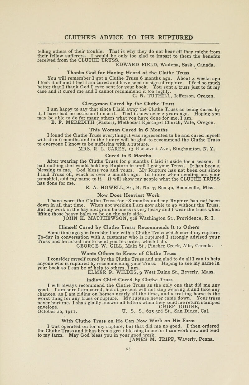 telling others of their trouble. That is why they do not hear all they might from their fellow sufferers. I would be only too glad to impart to them the benefits received from the CLUTHE TRUSS. EDWARD FIELD, Wadena, Sask., Canada. Thanks God for Having Heard of the Cluthe Truss You will remember I got a Cluthe Truss 6 months ago. About 4 weeks ago I took it off and I feel I am cured and have seen no sign of rupture. I feel so much better that I thank God I ever sent for your book. You sent a truss just to fit my case and it cured me and I cannot recommend it too highly. C. N. TUTHILL, Jefferson, Oregon. Clergyman Cured by the Cluthe Truss I am happy to say that since I laid away the Cluthe Truss as being cured by it, I have had no occasion to use it. That is now over 2 years ago. Hoping you may be able to do for many others what you have done for me, I am, B. F. MEREDITH (Pastor), Methodist Episcopal Church, Vale, Oregon. This Woman Cured in 6 Months I fotmd the Cluthe Truss everything it was represented to be and cured myself with it in 6 months and in the future will be glad to recommend the Cluthe Truss to everyone I know to be suffering with a rupture. MRS. R. L. CAREY, 13 Roosevelt Ave., Binghamton, N. Y. Cured in 9 Months After wearing the Cluthe Truss for 9 months I laid it aside for a season. I had nothing that would hold my Rupture in until I got your Truss. It has been a blessing to me. God bless you and yours. My Rupture has not been out since I laid Truss off, which is over 2 months ago. In future when sending out your pamphlet, add my name to it. It will show my people what the CLUTHE TRUSS has done for me. E. A. HOWELL, Sr., R. No. 7, Box 40, Booneville, Miss. Now Does Heaviest Work I have worn the Cluthe Truss for 18 months and my Rupture has not been down in all that time. When not working I am now able to go without the Truss. But my work in the hay and grain business is very heavy and I wear the truss when lifting those heavy bales to be on the safe side. JOHN K. MATTHEWSON, 528 Washington St., Providence, R. I. Himself Cured by Cluthe Truss; Recommends It to Others Some time ago you furnished me with a Cluthe Truss which cured my rupture. To-day in conversation with a customer who is ruptured I strongly advised your Truss and he asked me to send you his order, which I do. GEORGE W. GILL, Main St., Pincher Creek, Alta, Canada. Wants Others to Know of Cluthe Truss I consider myself cured by the Cluthe Truss and am glad to do all I can to help anyone who is ruptured by recommending your Truss. Hoping to see my name in your book so I can be of help to others, I am, ELMER P. WILDES, 9 West Daine St., Beverly, Mass. Indian Chief Cured by Cluthe Truss I will always recommend the Cluthe Truss as the only one that did me any good. I am sure I am cured, but at present will not stop wearing it and take any chances, as I am riding on horses nearly all the time, and a trotting horse is the worst thing for any truss or rupture. My rupture never came down. Your truss never hurt me. I shali gladly answer all letters when they send me return stamped envelope. CHIEF IODINE, October 20, 1911. U. S. S., 625 3rd St., San Diego, Cal. With Cluthe Truss on He Can Now Work on His Farm I was operated on for my rupture, but that did me no good. I then ordered the Cluthe Truss and it has been a great blessing to me for I can work now and tend to my farm. May God bless you in your good work.