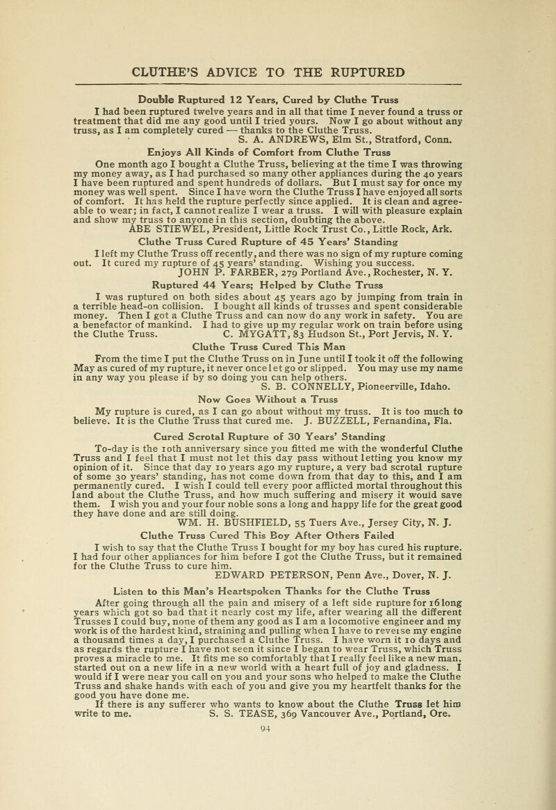 Double Ruptured 12 Years, Cured by Cluthe Truss I had been ruptured twelve years and in all that time I never found a truss or treatment that did me any good until I tried yours. Now I go about without any truss, as I am completely cured — thanks to the Cluthe Truss. S. A. ANDREWS, Elm St., Stratford, Conn. Enjoys All Kinds of Comfort from Cluthe Truss One month ago I bought a Cluthe Truss, believing at the time I was throwing my money away, as I had purchased so many other appliances during the 40 years I have been ruptured and spent hundreds of dollars. But I must say for once my money was well spent. Since I have worn the Cluthe Truss I have enjoyed all sorts of comfort. It has held the rupture perfectly since applied. It is clean and agree- able to wear; in fact, I cannot realize I wear a truss. I wiU with pleasure explain and show my truss to anyone in this section, doubting the above. ABE STIEWEL, President, Little Rock Trust Co., Little Rock, Ark. Cluthe Truss Cured Rupture of 45 Years' Standing I left my Cluthe Truss off recently, and there was no sign of my ruptiure coming out. It cured my rupture of 45 years' standing. Wishing you success. JOHN P. FARBER, 279 Portland Ave., Rochester, N. Y. Ruptured 44 Years; Helped by Cluthe Truss I was ruptured on both sides about 45 years ago by jumping from train in a terrible head-on collision. I bought all kinds of trusses and spent considerable money. Then I got a Cluthe Truss and can now do any work in safety. You are a benefactor of mankind. I had to give up my regular work on train before using the Cluthe Truss. C. MYGATT, 83 Hudson St., Port Jervis, N. Y. Cluthe Truss Cured This Man From the time I put the Cluthe Trass on in June until I took it off the following May as cured of my rupture, it never once 1 et go or slipped. You may use my name in any way you please if by so doing you can help others. S. B. CONNELLY, PioneerviUe, Idaho. Now Goes Without a Truss My rupture is cured, as I can go about without my truss. It is too much to believe. It is the Cluthe Truss that cured me. J. BUZZELL, Fernandina, Fla. Cured Scrotal Rupture of 30 Years' Standing To-day is the loth anniversary since you fitted me with the wonderful Cluthe Truss and I feel that I must not let this day pass without letting you know my opinion of it. Since that day 10 years ago my rupture, a very bad scrotal rupture of some 30 years' standing, has not come down from that day to this, and I am permanently cured. I wish I could tell every poor afflicted mortal throughout this land about the Cluthe Truss, and how much suffering and misery it would save them. I wish you and your four noble sons a long and happy life for the great good they have done and are still doing. WM. H. BUSHFIELD, 55 Tuers Ave., Jersey City, N. J. Cluthe Truss Cured This Boy After Others Failed I wish to say that the Cluthe Truss I bought for my boy has cured his rupture. I had four other appliances for him before I got the Cluthe Truss, but it remained for the Cluthe Truss to cure him. EDWARD PETERSON, Penn Ave., Dover, N. J. Listen to this Man's Heartspoken Thanks for the Cluthe Truss After going through all the pain and misery of a left side rupture for 16 long years which got so bad that it nearly cost my life, after wearing all the different Trusses I could buy, none of them any good as I am a locomotive engineer and my work is of the hardest kind, straining and pulling when I have to reveise my engine a thousand times a day, I purchased a Cluthe Truss. I have worn it 10 days and as regards the rupture I have not seen it since I began to wear Truss, which Truss proves a miracle to me. It fits me so comfortably that I really feel like a new man, started out on a new life in a new world with a heart full of joy and gladness. I would if I were near you call on you and your sons who helped to make the Cluthe Truss and shake hands with each of you and give you my heartfelt thanks for the good you have done me. If there is any sufferer who wants to know about the Cluthe Truss let him write to me. S. S. TEASE, 369 Vancouver Ave., Portland, Ore,