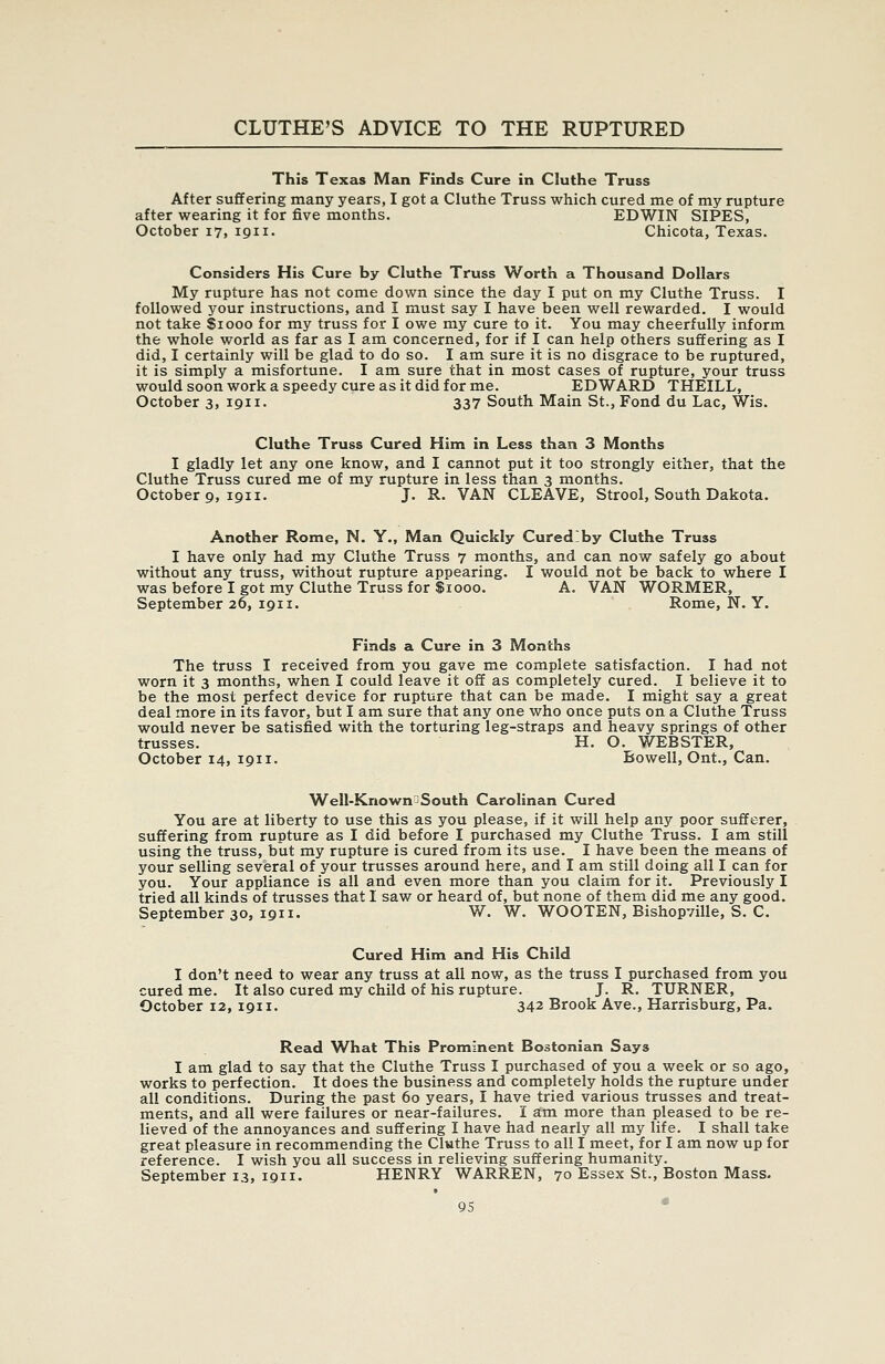 This Texas Man Finds Cure in Cluthe Truss After suffering many years, I got a Cluthe Truss which cured me of my rupture after wearing it for five months. EDWIN SIPES, October 17, 1911- Chicota, Texas. Considers His Cure by Cluthe Truss Worth a Thousand Dollars My rupture has not come down since the day I put on my Cluthe Truss. I followed your instructions, and I must say I have been well rewarded. I would not take $1000 for my truss for I owe my cure to it. You may cheerfully inform the whole world as far as I am concerned, for if I can help others suffering as I did, I certainly will be glad to do so. I am sure it is no disgrace to be ruptured, it is simply a misfortune. I am sure that in most cases of rupture, your truss would soon work a speedy cure as it did for me. EDWARD THEILL, October 3, 1911. 337 South Main St., Fond du Lac, Wis. Cluthe Truss Cured Him in Less than 3 Months I gladly let any one know, and I cannot put it too strongly either, that the Cluthe Truss cured me of my rupture in less than 3 months. October 9, 1911. J. R. VAN CLEAVE, Strool, South Dakota. Another Rome, N. Y., Man Quickly Cured'by Cluthe Truss I have only had my Cluthe Truss 7 months, and can now safely go about without any truss, without rupture appearing. I would not be back to where I was before I got my Cluthe Truss for $1000. A. VAN WORMER, September 26, 1911. Rome, N. Y. Finds a Cure in 3 Months The truss I received from you gave me complete satisfaction. I had not worn it 3 months, when I could leave it off as completely cured. I believe it to be the most perfect device for rupture that can be made. I might say a great deal more in its favor, but I am sure that any one who once puts on a Cluthe Truss would never be satisfied with the torturing leg-straps and heavy springs of other trusses. H. O. WEBSTER, October 14, 1911. Bowell, Ont., Can. Well-Known^South Carolinan Cured You are at liberty to use this as you please, if it will help any poor sufferer, suffering from rupture as I did before I purchased my Cluthe Truss. I am still using the truss, but my rupture is cured from its use. I have been the means of your selling several of your trusses around here, and I am still doing all I can for you. Your appliance is all and even more than you claim for it. Previously I tried all kinds of trusses that I saw or heard of, but none of them did me any good. September 30, 1911. W. W. WOOTEN, Bishopville, S. C. Cured Him and His Child I don't need to wear any truss at all now, as the truss I purchased from you cured me. It also cured my child of his rupture. J. R. TURNER, October 12, 1911. 342 Brook Ave., Harrisburg, Pa. Read What This Prominent Bostonian Says I am glad to say that the Cluthe Truss I purchased of you a week or so ago, works to perfection. It does the business and completely holds the rupture under all conditions. During the past 60 years, I have tried various trusses and treat- ments, and all were failures or near-failures. I am more than pleased to be re- lieved of the annoyances and suffering I have had nearly all my life. I shall take great pleasure in recommending the Cluthe Truss to all I meet, for I am now up for reference. I wish you all success in relieving suffering humanity. September 13, 1911. HENRY WARREN, 70 Essex St., Boston Mass.
