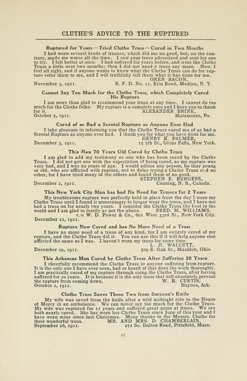 Ruptured for Years—^ Tried Cluthe Truss — Cured in Two Months I had worn several kinds of trusses, which did me no good, but, on the con- trary, made me worse all the time. I saw your truss advertised and sent for one to try. I felt better at once. I had suffered for years before, and v/ore the Cluthe Truss a little over two months; then I did not need a truss any more. Now, I feel all right, and if anyone wants to know what the Cluthe Truss can do for rup- ture refer them to me, and I will truthfully tell them what it has done for me. OREN BACON, November 3, 1911. R. F. D. No. 12, Erin Road, Medina, N. Y, Cannot Say Too Much for the Cluthe Truss, which Completely Cured His Rupture I am more than glad to recommend your truss at any time. I cannot do too much for the Cluthe folks. My rupture is a com.plete cure and I have you to thank for it. ALEXANDER BRINK, October 5, 1911. Matamoras, Pa. Cured of as Bad a Scrotal Rupture as Anyone Ever Had I take pleasure in informing you that the Cluthe Truss cured me of as bad a Scrotal Rupture as anyone ever had. I thank you for what you have done for me. HENRY B. PALMER, December 3, 1911. 15 5th St., Glens Falls, New York. This Man 70 Years Old Cured by Cluthe Truss I am glad to add my testimony as one who has been cured by the Cluthe Truss. I did not get one with the expectation of being cured, as my rupture was very bad, and I was 70 years of age. I would advise any person, be they young or old, who are afflicted with rupture, not to delay trying a Cluthe Truss aj.d no other, for I have tried many of the others and found them of no good. STEPHEN E. BURGESS, December 2, 1911. Canning, N. S., Canada. This New York City Man has had No Need-for Trusses for 2 Years My troublesome rupture was perfectly held in place from the day I wore my Cluthe Truss until I found it unnecessary to longer wear the truss, and I have not had a truss on for nearly two years. I consider the Cluthe Truss the best in the world and I am glad to testify as per the above. FRED. M. WILLIAMS, c/o W. D. Power & Co., 601 West 33rd St., New York City. December 22, 1911. Rupture Now Cured and has No More Need of a Truss I have no more need of a truss of any kind, for I am entirely cured of my rupture, and the Cluthe Truss did it. You can use this if it will help anyone else afflicted the same as I was. I haven't worn my truss for some time. L. H. WALCUTT, December 29, 1911. 509 E. Oak St., Masillon, Ohio This Arkansas Man Cured by Cluthe Truss After Suffering 20 Years I cheerfully recommend the Cluthe Truss to anyone suffering from rupture. It is the only one I have ever seen, had or heard of that does the work thoroughly. I am practically cured of my rupture through using the Cluthe Truss, after having suffered for 20 years. It is because it is the only truss that will absolutely prevent the rupture from coming down. W. B. CURTIS, October 2, 1911. Haynes, Ark. Cluthe Truss Saves These Two from Surgeon's Knife My wife was saved from the knife after a wild midnight ride to the House of Mercy in an ambulance. We can never say too much for the Cluthe Truss. My wife was ruptured for 11 years and suffered great pains at times. We are both nearly cured. She has worn her Cluthe Truss since June of this year and I have worn mine since last Christmas. Many thanks to the Messrs. Cluthe for their wonderful truss. MR. AND MRS. D. CHAMBERLAIN, September 26, 1911. 272 So. Dalton Road, Pittsfield, Mass.