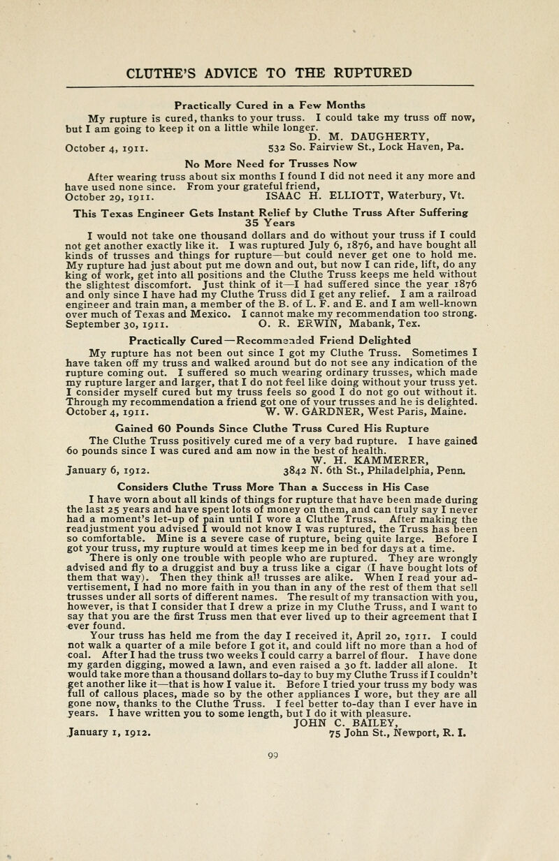 Practically Cured in a Few Months My rupture is cured, thanks to your truss. I could take my truss off now, but I am going to keep it on a little while longer. D. M. DAUGHERTY, October 4, 1911. 532 So. Fairview St., Lock Haven, Pa. No More Need for Trusses Now After wearing truss about six months I found I did not need it any more and have used none since. From your grateful friend, October 29, 1911. ISAAC H. ELLIOTT, Waterbury, Vt. This Texas Engineer Gets Instant Relief by Cluthe Truss After Suffering 35 Years I would not take one thousand dollars and do without your truss if I could not get another exactly like it. I was ruptured July 6, 1876, and have bought all kinds of trusses and things for rupture—but could never get one to hold me. My rupture had just about put me down and out, but now I can ride, lift, do any king of work, get into all positions and the Cluthe Truss keeps me held without the slightest discomfort. Just think of it—I had suffered since the year 1876 and only since I have had my Cluthe Truss did I get any relief. I am a railroad engineer and train man, a member of the B. of L. F. and E. and I am well-known over much of Texas and Mexico. I cannot make my recommendation too strong. September 30, 1911. O. R. ERWIN, Mabank, Tex. Practically Cured — Recommended Friend Delighted My rupture has not been out since I got my Cluthe Truss. Sometimes I have taken off my truss and walked around but do not see any indication of the rupture coming out. I suffered so much wearing ordinary trusses, which made my rupture larger and larger, that I do not feel like doing without your truss yet. I consider myself cured but my truss feels so good I do not go out without it. Through my recommendation a friend got one of your trusses and he is delighted. October 4, 1911. W. W. GARDNER, West Paris, Maine. Gained 60 Pounds Since Cluthe Truss Cured His Rupture The Cluthe Truss positively cured me of a very bad rupture. I have gained 60 pounds since I was cured and am now in the best of health. W. H. KAMMERER, January 6, 1912. 3842 N. 6th St., Philadelphia, Penn. Considers Cluthe Truss More Than a Success in His Case I have worn about all kinds of things for rupture that have been made during the last 25 years and have spent lots of money on them, and can truly say I never had a moment's let-up of pain until I wore a Cluthe Truss. After making the readjustment you advised I would not know I was ruptured, the Truss has been so comfortable. Mine is a severe case of rupture, being quite large. Before I got your truss, my rupture would at times keep me in bed for days at a time. There is only one trouble with people who are ruptured. They are wrongly advised and fly to a druggist and buy a truss like a cigar (I have bought lots of them that way). Then they think all trusses are alike. When I read your ad- vertisement, I had no more faith in you than in any of the rest of them that sell trusses under all sorts of different names. The result of my transaction with you, however, is that I consider that I drew a prize in my Cluthe Truss, and I want to say that you are the first Truss men that ever lived up to their agreement that I ever found. Your truss has held me from the day I received it, April 20, 1911. I could not walk a quarter of a mile before I got it, and could lift no more than a hod of coal. After I had the truss two weeks I could carry a barrel of flour. I have done my garden digging, mowed a lawn, and even raised a 30 ft. ladder all alone. It would take more than a thousand dollars to-day to buy my Cluthe Truss if I couldn't get another like it—that is how I value it. Before I tried your truss my body was full of callous places, made so by the other appliances I wore, but they are all gone now, thanks to the Cluthe Truss. I feel better to-day than I ever have in years. I have written you to some length, but I do it with pleasure. JOHN C. BAILEY, January i, 1912. 75 John St., Newport, R. I.