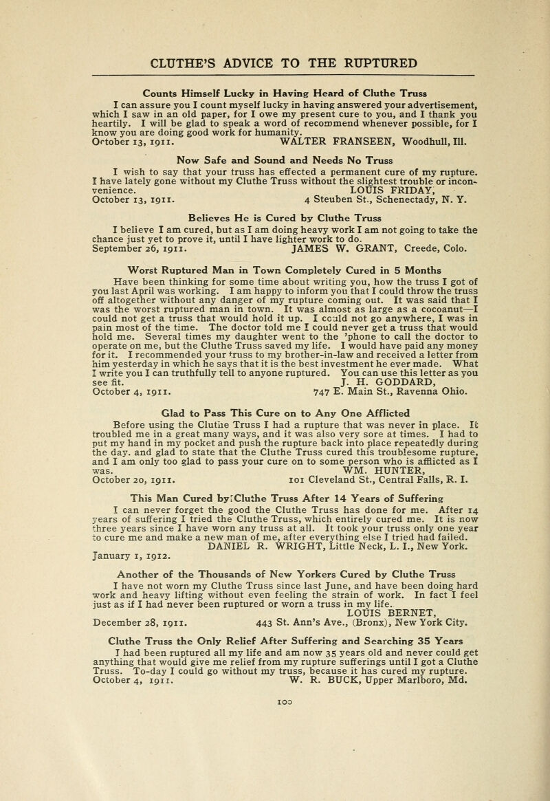 Counts Himself Lucky in Having Heau-d of Cluthe Truss I can assure you I count myself lucky in having answered your advertisement, which I saw in an old paper, for I owe my present cure to you, and I thank yoii heartily. I will be glad to speak a word of recommend whenever possible, for I know you are doing good work for humanity. October 13, 1911. WALTER FRANSEEN, WoodhuU, lU. Now Safe and Sound and Needs No Truss I wish to say that your truss has effected a permanent cure of my rupture. I have lately gone without my Cluthe Truss without the slightest trouble or incon- venience. LOUIS FRIDAY, October 13, 1911. 4 Steuben St., Schenectady, N. Y. Believes He is Cured by Cluthe Truss I believe I am cured, but as I am doing heavy work I am not going to take the chance just yet to prove it, until I have lighter work to do. September 26, 1911. JAMES W. GRANT, Creede, Colo. Worst Ruptured Man in Town Completely Cured in 5 Months Have been thinking for some time about writing you, how the truss I got of you last April was working. I am happy to inform you that I could throw the truss off altogether without any danger of my rupture coming out. It was said that I was the worst ruptured man in town. It was almost as large as a cocoanut—I could not get a truss that would hold it up. I cculd not go anywhere, I was in pain most of the time. The doctor told me I could never get a truss that would hold me. Several times my daughter went to the 'phone to call the doctor to operate on me, but the Cluthe Truss saved my life. I would have paid any money for it. I recommended your truss to my brother-in-law and received a letter from him yesterday in which he says that it is the best investment he ever made. What I write you I can truthfully tell to anyone ruptured. You can use this letter as you see fit. J. H. GODDARD, October 4, 1911. 747 E. Main St., Ravenna Ohio. Glad to Pass This Cure on to Any One Afflicted Before using the Cluthe Truss I had a rupture that was never in place. It troubled me in a great many ways, and it was also very sore at times. I had to put my hand in my pocket and push the rupture back into place repeatedly during the day. and glad to state that the Cluthe Truss cured this troublesome rupture, and I am only too glad to pass your cure on to some person who is afflicted as I was. WM. HUNTER, October 20, 1911. loi Cleveland St., Central Falls, R. I. This Man Cured by r Cluthe Truss After 14 Years of Suffering I can never forget the good the Cluthe Truss has done for me. After 14 years of suffering I tried the Cluthe Truss, which entirely cured me. It is now three years since I have worn any truss at all. It took your truss only one year to cure me and make a new man of me, after everything else I tried had failed. DANIEL R. WRIGHT, Little Neck, L. I., New York. January i, 1912. Another of the Thousands of New Yorkers Cured by Cluthe Truss I have not worn my Cluthe Truss since last June, and have been doing hard work and heavy lifting without even feeling the strain of work. In fact I feel just as if I had never been ruptured or worn a truss in my life. LOUIS BERNET, December 28, 1911. 443 St. Ann's Ave., (Bronx), New York City. Cluthe Truss the Only Relief After Suffering and Searching 35 Years I had been ruptured all my life and am now 35 years old and never could get anything that would give me relief from my rupture sufferings until I got a Cluthe Truss. To-day I could go without my truss, because it has cured my rupture. October 4, 1911. W. R. BUCK, Upper Marlboro, Md.