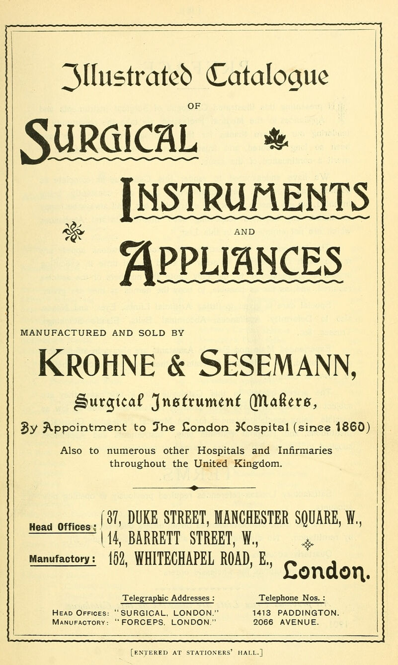 3Uustratcb Catalogue OF Instruments -^gvV MANUFACTURED AND SOLD BY Krohne & Sesemann, Sy appointment to Jhe £ondon Xospitstl (sinee 1860) Also to numerous other Hospitals and Infirmaries throughout the United Kingdom. H fl [37, DUKE STREET, MANCHESTER SQUARE, I.. ——~ 114. BARRETT STREET. I.. , ii., Manufactory: 152, WHITECHAPEL ROAD, E., ~ , London. Telegraphic Addresses : Telephone Nos. : Head Offices: SURGICAL, LONDON. 1413 PADDINGTON. Manufactory: FORCEPS, LONDON. 2066 AVENUE. [entered at stationers' hall.]