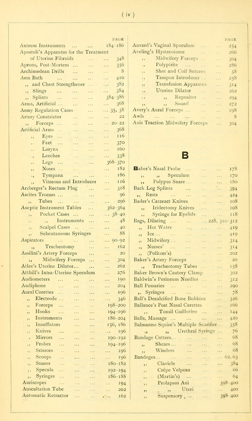 l'AGE Antrum Instruments ... ... 184 186 Apostoli's Apparatus for the Treatment of Uterine Fibroids ... ... 348 Aprons, Post-Mortem ... ... ... 356 Archimedean Drills ... ... ... 8 Arm Bath ... 410 ,, and Chest Strengthener ... ... 382 ,, Slings 384 „ Splints 384-386 Arms, Artificial ... ... 368 Army Regulation Cases ... ... 35, 38 Artery Constrictor ... ... ... 22 ,, Forceps 20-22 Artificial Arms ... ... ... ... 368 Eyes 116 Feet 370 Larynx ... ... ... 160 ., Leeches ... 338 Legs 368-37o ,, Noses ... ... ... 182 ., Tympana ... ... ... 186 ,, Vitreous and Introducer ... 116 Arzberger's Rectum Plug ... ... 318 Ascites Trocars ... ... ... ... 96 ,, Tubes 296 Aseptic Instrument Tables ... 362-364 ,, Pocket Cases 38-40 ,, ,, Instruments ... ... 48 ,, Scalpel Cases .. ... ... 40 ,, Subcutaneous Syringes ... 88 Aspirators ,, Tracheotomy Assilini's Artery Forceps ,, Midwifery Forceps ... Atlee's Uterine Dilator... Atthill's Intra-Uterine Speculum Audiometers Audiphone Aural Curettes ... ,, Electrode ... ,, Forceps ,, Hooks ,, Instruments ,, Insufflators Knives , Mirrors ., Probes ,, Scissors ,, Scoops ,, Snares ,. Specula ... ,, Syringes ... Auriscopes Auscultation Tube Automatic Retractor . 90-92 162 20 3°4 262 276 190 204 196 ■• 346 198-200 194-196 186-204 156, 186 196 190-192 194-196 196 196 180-182 192-194 186-188 194 202 162 Auvard's Vaginal Speculum ... 2,4 Aveling's Hysterotome ... 266 ,, Midwifery Forceps ... 304 ., Polyptrite ... 286 Shot and Coil Sutures ... 58 ., Tampon Introducer . . ... 258 ,, Transfusion Apparatus ... 314 Uterine Dilator ,, Repositor ... ... 294 „ ,, Sound 272 Avery's Aural Forceps ... ... ... 198 Awls S Axis Traction Midwifery Forceps ... 304 B Baber's Nasal Probe 178 ,, ,, Speculum ... ... 170 ,, Polypus Snare... ... ... .180 Back Leg Splints ... '... 394 ,, Rests ... ... ... ... 424 Bader's Cataract Knives ... 108 ,, Iridectomy Knives ... ... 108 ,, Syringe for Eyelids ... ... 11S Bags, Dilating ... ... ... 22S, 310-312 ,, Hot Water 419 ,, Ice ... 419 ,, Midwifery... ... ... ... 314 ,, Nurses' ... ... ... ... 314 ,, (Politzer's) ... ... ... 202 Baker's Artery Forceps ... ... 20 ,, Tracheotomy Tubes ... ... 158 Baker Brown's Cautery Clamp ... 302 Baldwin's Perineum Needles ... ... 312 Ball Pessaries ... ... ... ... 290 ,, Syringes ... ... ... ... 7S Ball's Decalcified Bone Bobbins ... ^26 Ballance's Post Nasal Curettes ... [66 ,, Tonsil Guillotine ... ... 144 Balls, Massage 4->3 Balmanno Squire's Multiple Scarifier... 358 „ ,, Urethral Syringe ... 76 Bandage Cutters... ... ... 68 ,, -Shears... ... ... ... 18 ,, Winders ... ... ... 68 Bandnges... ,, Clavicle ... ... ... ;s4 ,. ' Crepe Velpeau ... ... 00 ,, (Martin's) ... 04 ' ,, Prolapsus Ani 398 400 „ ,, Uteri 400 ,, Suspensory t ... ... 398-400