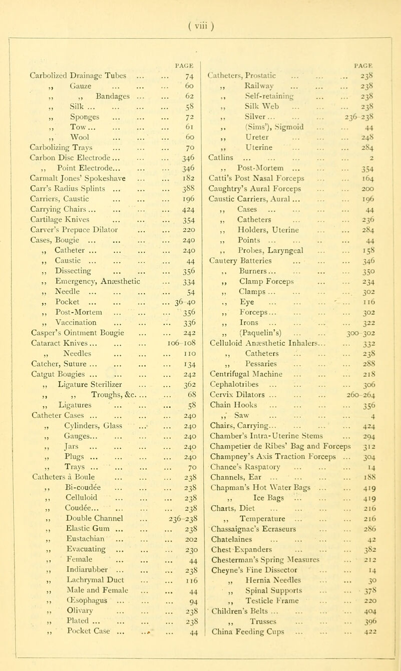 Carbolized Drainage Tubes ,, Gauze ,, ,, Bandages .. Silk ,, Sponges ,, Tow... Wool Carbolizing Trays Carbon Disc Electrode... ,, Point Electrode... Carmalt Jones' Spokeshave Carr's Radius Splints ... Carriers, Caustic Carrying Chairs ... Cartilage Knives Carver's Prepuce Dilator Cases, Bougie ,, Catheter ... ,, Caustic ... ,, Dissecting ,, Emergency, Anaesthetic ,, Needle ,, Pocket ,, Post-Mortem ,, Vaccination Casper's Ointment Bougie Cataract Knives... ,, Needles Catcher, Suture ... Catgut Bougies ... ,, Ligature Sterilizer ,, ,, Troughs, &c. ., ,, Ligatures Catheter Cases ... ,, Cylinders, Glass ,, Gauges... „ Jars ' .. ,i Plugs ,, Trays Catheters a Boule ,, Bi-coudee ,, Celluloid ,, Coudee ,, Double Channel ,, Elastic Gum ... ,, Eustachian ,, Evacuating ,, Female ,, Indiarubber ... ,, Lachrymal Duct ,, Male and Female ,, (Esophagus ,, Olivary Plated ,, Pocket Case ... PAGE 74 60 62 • 58 72 61 60 70 346 •• 346 .. 182 .. 388 196 • • 424 •• 354 220 240 240 44 .. 356 334 54 .. 36-40 - 356 •• 336 242 106-108 no •• 134 242 .. 362 68 • • 58 240 240 240 240 240 70 •• 238 • • 23S ... 238 - 238 236-238 ... 238 202 ... 230 44 ... 238 110 44 94 ... 238 ... 238 44 Catheters, Prostatic ,, Railway Self-retaining Silk Web ... Silver (Sims'), Sigmoid Ureter Uterine 236 PAGE 238 238 238 44 24N 2*4 354 164 200 196 44 236 284 44 158 346 350 234 302 116 Callins ,, Post-Mortem ... Catti's Post Nasal Forceps Caughtry's Aural Forceps Caustic Carriers, Aural... ,, Cases ,, Catheters ,, Holders, Uterine ,, Points ,, Probes, Laryngeal Cautery Batteries Burners... ,, Clamp Forceps ,, Clamps ... .. Eye ' ,, Forceps... ... ... ... 302 ,, Irons ... ... ... ... 322 ,, (Paquelin's) ... ... 300 302 Celluloid Anseslhetic Inhalers... ... 332 ,, Catheters ... ... ... 238 ,, Pessaries ... ... ... 2SS Centrifugal Machine ... ... ... 21S Cephalotribes ... ... ... ... 306 Cervix Dilators ... ... ... 260-264 Chain Hooks ... ... ... ... 356 ,,' Saw ... ... ... ... 4 Chairs, Carrying... ... ... ... 424 Chamber's Intra-Uterine Stems ... 204 Champetier de Kibes' Bag and Forceps 312 Champney's Axis Traction Forceps ... 304 Chance's Raspatory ... ... ... 14 Channels, Ear ... ... ... ... 188 Chapman's Hot Water Bags ... ... 419 ,, Ice Bags ... ... ... 419 Charts, Diet 216 ,, Temperature ... ... ... 216 Chassaignac's Ecraseurs ... ... 286 Chatelaines ... ... ... ... 42 Chest Expanders ... ... ... 382 Chesterman's Spring Measures ... 212 Cheyne's Fine Dissector ... ... 14 ,, Hernia Needles ... ... 30 ,, Spinal Supports ... ... 378 ., Testicle Frame ... ... -20 Children's Belts 404 ,, Trusses ... ... ... 300 China Feeding Cups ... ... ... 422