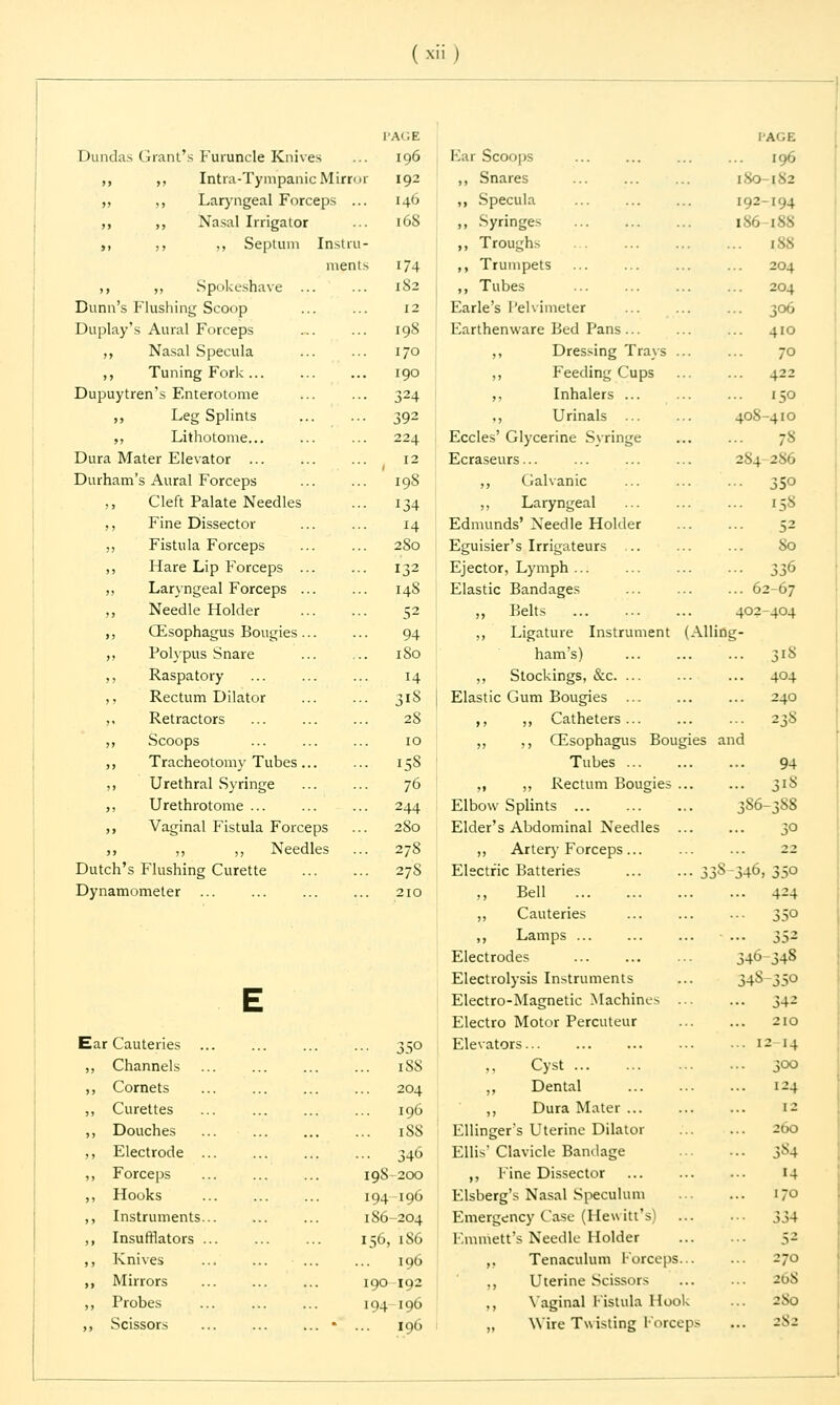 PAGE Dundas Grant's Furuncle Knives ... 196 ,, ,, Intra-Tympanic Mirror 192 ,, ,, Laryngeal Forceps ... 146 ,, ,, Nasal Irrigator ... 168 ,, ,, ,, Septum Instru- ments 174 ,, ,, Spokeshave ... ... 182 Dunn's Flushing Scoop ... ... 12 Duplay's Aural Forceps ... ... 198 ,, Nasal Specula ... ... 170 ,, Tuning Fork ... ... ... 190 Dupuytren's Enterotome ... ... 324 ,, Leg Splints ... ... 392 ,, Lithotome... ... ... 224 Dura Mater Elevator ... 12 Durham's Aural Forceps 198 ,, Cleft Palate Needles ... 134 ,, Fine Dissector ... ... 14 ,, Fistula Forceps ... ... 280 ,, Hare Lip Forceps ... ... 132 ,, Laryngeal Forceps ... ... 148 ,, Needle Holder 52 ,, (Esophagus Bougies... ... 94 ,, Polypus Snare ... ... 180 ,, Raspatory ... ... ... 14 ,, Rectum Dilator ... ... 318 ,, Retractors ... 28 ,, Scoops ... ... ... 10 ,, Tracheotomy Tubes... ... 158 ,, Urethral Syringe ... ... 76 ,, Urethrotome ... ... ... 244 ,, Vaginal Fistula Forceps ... 280 ,, ,, ,, Needles ... 27S Dutch's Flushing Curette 27S Dynamometer ... ... ... ... 210 Ear Cauteries . ,, Channels ,, Cornets ,, Curettes ,, Douches ,, Electrode . ,, Forceps ,, Hooks ,, Instruments. ,, Insufflators . ,, Knives ,, Mirrors ,, Probes ,, Scissors ■■• 35° ... 1S8 204 196 iSS ... 346 198 200 194 196 186-204 156, 186 196 190 192 194 196 196 PAGE Far Scoops ... ... ... ... 196 ,, Snares ... ... ... 180-182 ,, Specula 192-194 ,, Syringes 186-188 ,, Troughs ... ... ... ... isn ,, Trumpets ... ... ... ... 204 ,, Tubes ... ... ... ... 204 Earle's Pelvimeter ... 306 Earthenware Bed Pans... ... ... 410 ,, Dressing Trays ... ... 70 ,, Feeding Cups ... ... 422 ,, Inhalers ... ... ... 150 ,, Urinals ... ... 408-410 Eccles' Glycerine Syringe ... ... 78 Ecraseurs... ... ... ... 2S4-286 ,, Galvanic ... ... ... 350 ,, Laryngeal ... ... ... 138 Edmunds' Needle Holder ... ... 52 Eguisier's Irrigateurs ... ... ... So Ejector, Lymph ... ... ... ... 336 Elastic Bandages ... ... ... 62-67 „ Belts 402-404 „ Ligature Instrument (Allifig- ham's) ,, Stockings, &c. ... Elastic Gum Bougies ... ,, ,, Catheters ... ,, ,, CEsophagus Bougies and Tubes ... „ ,, Rectum Bougies ... Elbow Splints ... Elder's Abdominal Needles ,, Artery Forceps... Electric Batteries ... ... 33S-346, ,, Bell ,, Cauteries ,, Lamps ... ... ... ... Electrodes Electrolysis Instruments Electro-Magnetic Machines ... Electro Motor Percuteur Elevators „ Cyst ,, Dental ,, Dura Mater Ellinger's Uterine Dilator Ellis' Clavicle Bandage ,, Fine Dissector Elsberg's Nasal Speculum Emergency Case (Hewitt's) Emrriett's Needle Holder ,. Tenaculum Forceps... ,, Uterine Scissors ... ... 268 ,, Vaginal Fistula Hook ... 280 „ Wire Twisting Forceps ... 282 3l8 404 240 238 94 318 86-388 •• 4-^4 35° 332 34<J 34S 348-3S0 • • 34^ 2IO . 12 14 3OO .. 124 12 ZOO •• 3*4 14 170 334 5-