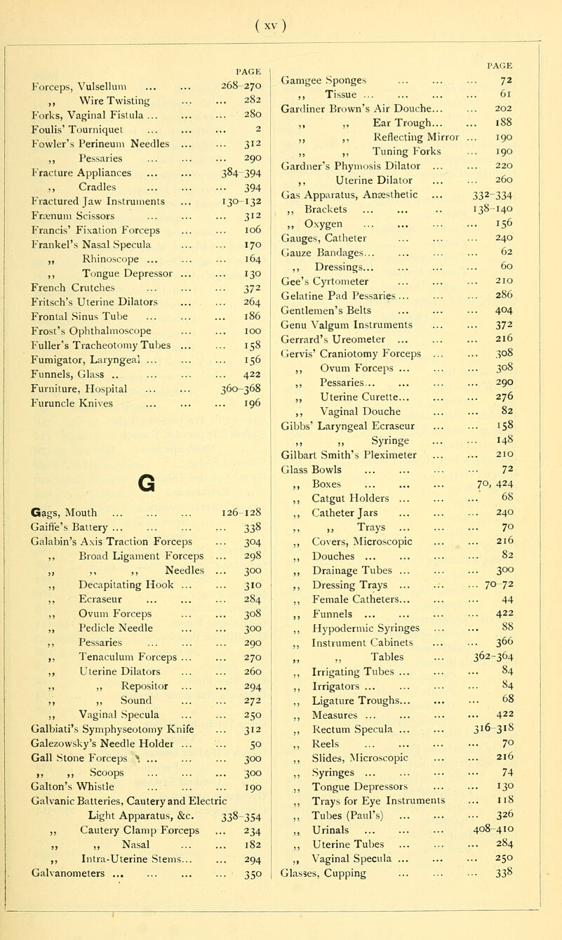 Forceps, Vulsellum ,, Wire Twisting Forks, Vaginal Fistula ... Foulis'Tourniquet Fowler's Perineum Needles ,, Pessaries Fracture Appliances ,, Cradles Fractured Jaw Instruments Fraenum Scissors Francis' Fixation Forceps Frankel's Nasal Specula „ Rhinoscope ... ,, Tongue Depressor French Crutches Fritsch's Uterine Dilators Frontal Sinus Tube Frost's Ophthalmoscope Fuller's Tracheotomy Tubes Fumigator, Laryngeal ... Funnels, Glass .. Furniture, Hospital Furuncle Knives PAGE 268-270 282 280 2 312 290 384-394 394 30-132 312 106 170 164 130 372 264 186 100 158 156 422 360-368 196 Gags, Mouth 126-128 Gaifte's Battery ... 338 Galabin's Axis Traction Forceps ... 304 ,, Broad Ligament Forceps ... 298 ,, ,, ,, Needles ... 300 ,, Decapitating Hook ... ... 310 ,, Ecraseur ... ... ... 284 ,, Ovum Forceps ... ... 308 ,, Pedicle Needle 300 ,, Pessaries ... ... ... 290 ,, Tenaculum Forceps ... ... 270 ,, Uterine Dilators ... ... 260 ,, ,, Repositor ... ... 294 ,', ,, Sound ... ... 272 ,, Vaginal Specula ... ... 250 Galbiati's Symphyseotomy Knife ... 312 Galezowsky's Needle Holder ... ... 50 Gall Stone Forceps \ ... ... ... 300 ,, ,, Scoops ... 300 Galton's Whistle ... ... ... 190 Galvanic Batteries, Cautery and Electric Light Apparatus, &c. 338-354 ,, Cautery Clamp Forceps ... 234 ,, ,, Nasal 182 ,, Intra-Uterine Stems... ... 294 Galvanometers ... ... 350 PAGE Gamgee Sponges ... ... ... 72 ,, Tissue ... ... 61 Gardiner Brown's Air Douche... ... 202 ,, ,, Ear Trough 188 ,, ,, Reflecting Mirror ... 190 ,, ,, Tuning Forks ... 190 Gardner's Phymosis Dilator ... ... 220 ,, Uterine Dilator 260 Gas Apparatus, Anaesthetic ... 332-334 ,, Brackets 138-140 ,, Oxygen 156 Gauges, Catheter ... ... ... 240 Gauze Bandages... ... ... ... 62 ,, Dressings... ... ... ... 60 Gee's Cyrtometer ... ... ■•• 210 Gelatine Pad Pessaries 286 Gentlemen's Belts ... 4°4 Genu Valgum Instruments ... ... 372 Gerrard's Ureometer ... ... ... 216 Gervis'Craniotomy Forceps ... ... 308 ,, Ovum Forceps ... ... ... 308 ,, Pessaries... ... ... ... 290 ,, Uterine Curette... ... ... 276 ,, Vaginal Douche ... ... 82 Gibbs' Laryngeal Ecraseur ... ... 158 » „ Syringe 148 Gilbart Smith's Pleximeter 210 Glass Bowls 72 ,, Boxes 7°> 424 ,, Catgut Holders 68 ,, Catheter Jars 240 Trays 7° ,, Covers, Microscopic ... ... 216 ,, Douches 82 ,, Drainage Tubes 300 ,, Dressing Trays 70 72 ,, Female Catheters ... 44 ,, Funnels 422 ,, Hypodermic Syringes ,, Instrument Cabinets ,, Tables ... 305 ,, Irrigating Tubes ... ... ... 84 ,, Irrigators ... ... ... ••• 84 ,, Ligature Troughs ... 68 ,, Measures ... ... ... ••• 422 ,, Rectum Specula 316 318 „ Reels 7° ,, Slides, Microscopic ... ... 216 ,, Syringes 74 j, Tongue Depressors 130 ,, Trays for Eye Instruments ... 118 „ Tubes (Paul's) 326 ,, Urinals 408-410 ,, Uterine Tubes 284 ,, Vaginal Specula 250 Glasses, Cupping ... ... ••• 338 366 -364