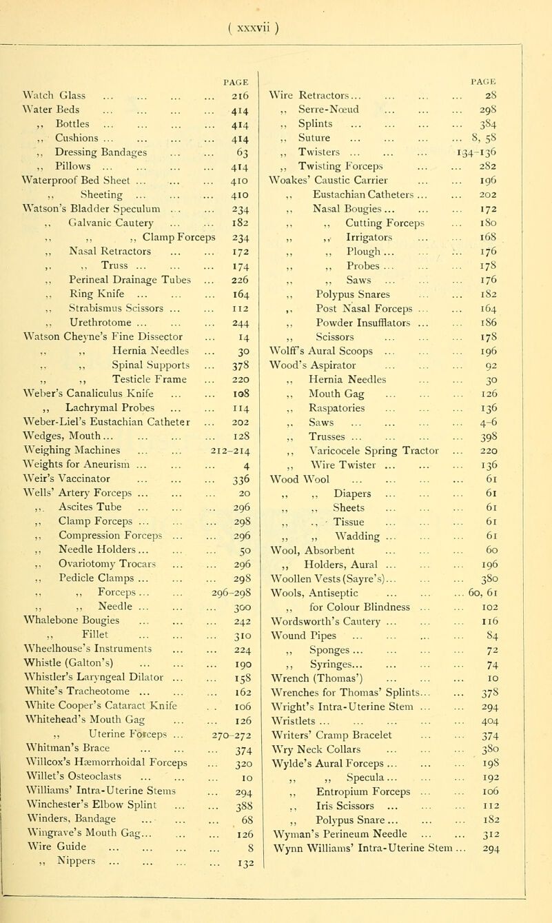 PAGE PACK Watch Glass 216 Wire Retractors... 28 Water Beds ... 414 ,, Serre-Nceud 298 ,, Bottles ... 414 ,, Splints 384 ,,. Cushions ... ... 414 ,, Suture • • 8,58 ,, Dressing Bandages ... 63 ,, Twisters ... 134-136 ,, Pillows ... ... 414 ,, Twisting Forceps 282 Waterproof Bed Sheet ... 410 Woakes' Caustic Carrier 196 ,, Sheeting 410 Eustachian Catheters ... 202 Watson's Bladder Speculum ... ... 234 ,, Nasal Bougies... 172 ,, Galvanic Cautery 182 ,, ,, Cutting Forceps .. 180 ,, „ Clamp Forceps 234 ,, ,, Irrigators 168 ,, Nasal Retractors 172 ,, ,, Plough ... 176 ,, ,, Truss ... ... 174 ,, ,, Probes ... .. 178 ,, Perineal Drainage Tubes 226 ,, ,, Saws .. 176 Ring Knife 164 ,, Polypus Snares .. 182 Strabismus Scissors ... 112 ,, Post Nasal Forceps ... 164 ,, Urethrotome ... ... 244 ,, Powder Insufflators ... .. 1S6 Watson Cheyne's Fine Dissector 14 ,, Scissors .. 178 ',, ,, Hernia Needles 30 Wolff's Aural Scoops ... 196 ,, ,, Spinal Supports ... 378 Wood's Aspirator 92 „ ,, Testicle Frame 220 ,, Hernia Needles 30 Weber's Canaliculus Knife 108 ,, Mouth Gag 126 ,, Lachrymal Probes 114 ,, Raspatories .. 136 Weber-Liel's Eustachian Catheter 202 ,, Saws .. 4-6 Wedges, Mouth... ... 128 ,, Trusses ... .. 398 Weighing Machines 212-214 ,, Varicocele Spring Tractor 220 Weights for Aneurism ... 4 ,, Wire Twister ... ■• 136 Weir's Vaccinator - 336 WoodWool 61 Wells' Artery Forceps ... 20 ,, ,, Diapers 61 ,,. Ascites Tube 296 ,, ,, Sheets 61 ,, Clamp Forceps ... .... 298 ,, ., - Tissue 61 ,, Compression Forceps ... 296 ,, ,, Wadding ... 61 ,, Needle Holders ... ••• 50 Wool, Absorbent 60 ,, Ovariotomy Trocars 296 ,, Holders, Aural ... 196 ,, Pedicle Clamps ... ... 29S Woollen Vests (Say re's)... .. 380 ,, ,, Forceps ... 296-298 Wools, Antiseptic .. 60, 61 ,, ,, Needle 300 ,, for Colour Blindness ... 102 Whalebone Bougies 242 Wordsworth's Cautery ... .. 116 „ Fillet ... 310 Wound Tipes .. 84 Wheelhouse's Instruments 224 ,, Sponges... 72 Whistle (Galton's) 190 ,, Syringes... 74 Whistler's Laryngeal Dilator ... - 158 Wrench (Thomas') 10 White's Tracheotome ... 162 Wrenches for Thomas' Splints... • • 378 White Cooper's Cataract Knife . . 106 Wright's Intra-Uterine Stem ... ■■ 294 Whitehead's Mouth Gag 126 Wristlets ... .. 404 ,, Uterine Fofceps ... 270-272 Writers' Cramp Bracelet •■ 374 Whitman's Brace ••• 374 Wry Neck Collars •• 380 Willcox's Hemorrhoidal Forceps 320 Wylde's Aural Forceps ... .. ' 198 Willet's Osteoclasts 10 ,, ,, Specula ... 192 Williams' Intra-Uterine Stems ... 294 ,, Entropium Forceps ... 106 Winchester's Elbow Splint ... 388 ,, Iris Scissors 112 Winders, Bandage 68 ,, Polypus Snare ... ... 182 Wingrave's Mouth Gag... 126 Wyman's Perineum Needle ... 312 Wire Guide 8 Wynn Williams' Intra-Uterine Stem ... 294 ,, Nippers 132