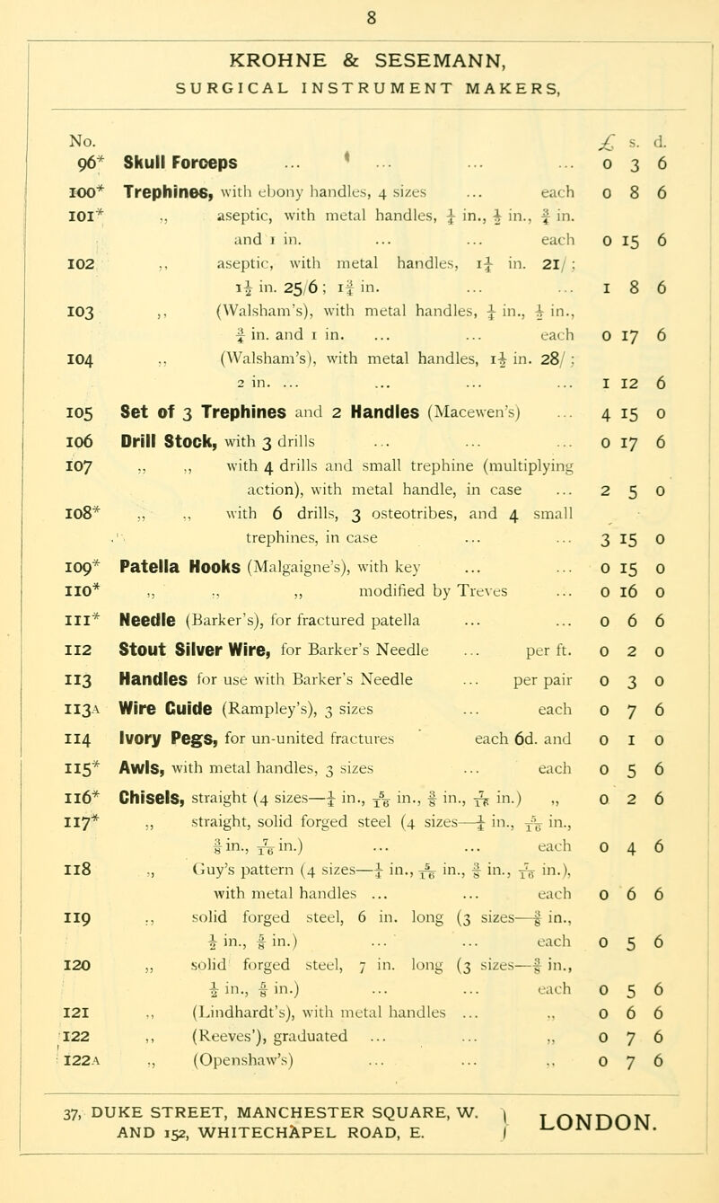 KROHNE & SESEMANN, SURGICAL INSTRUMENT MAKERS, No. £ S. d. 96* Skull Forceps ... ... 036 IOO* Trephines, with ebony handles, 4 sizes ... each 0 8 6 IOI* ,, aseptic, with metal handles, \ in., \ in., y in. and 1 in. ... ... each 0 15 6 102 ,, aseptic, with metal handles, 1^ in. 21/ ; \\ in. 25,6 ; if in. ... ... 186 103 ,, (Walsham's), with metal handles, \ in., \ in.. \ in. and 1 in. ... ... each 0 17 6 104 ,, (Walsham's), with metal handles, \\ in. 28/ : 2 in. ... ... ... ... I 12 6 105 Set of 3 Trephines and 2 Handles (Macewen's) 4 15 0 106 Drill Stock, with 3 drills ... ... ... 0 17 6 107 ,, ,, with 4 drills and small trephine (multiplying action), with metal handle, in case ... 2 5 0 108* ,, ,, with 6 drills, 3 osteotribes, and 4 small .'■ trephines, incase ... ... 3 15 0 109* Patella Hooks (Malgaigne's), with key ... ... 0 15 0 110* ,, ., ,, modified by Treves ... 0 16 0 III* Needle (Barker's), for fractured patella ... ... 066 112 StOUt Silver Wire, for Barker's Needle ... per ft. 0 2 0 113 Handles for use with Barker's Needle ... per pair 030 II3A Wire Guide (Rampley's), 3 sizes ... each 076 114 Ivory Pegs, for un-united fractures each 6d. and 0 I 0 115* Awls, with metal handles, 3 sizes ... each 056 Il6* Chisels, straight (4 sizes—\ in., T5^ in., f in., £■ in.) „ 0 2 6 117* ,, straight, solid forged steel (4 sizes—\ in., 3% in., fin., 3^.in.) ... ... each 046 118 „ Guy's pattern (4 sizes—\ in., T% in., § in., -f^ m-\ with metal handles ... ... each 066 119 ., solid forged steel, 6 in. long (3 sizes—£ in., h in., -f in.) ... ... each 056 120 ,, solid forged steel, 7 in. long (3 sizes—^ in., 1 in., I in.) ... ... each 056 121 ,, (Lindhardt's), with metal handles ... ., 066 122 ,, (Reeves'), graduated ... ... ,, 076 122a „ (Openshaw's) ... ... .. 076 37, DUKE STREET, MANCHESTER SQUARE, W. | TOMDOM