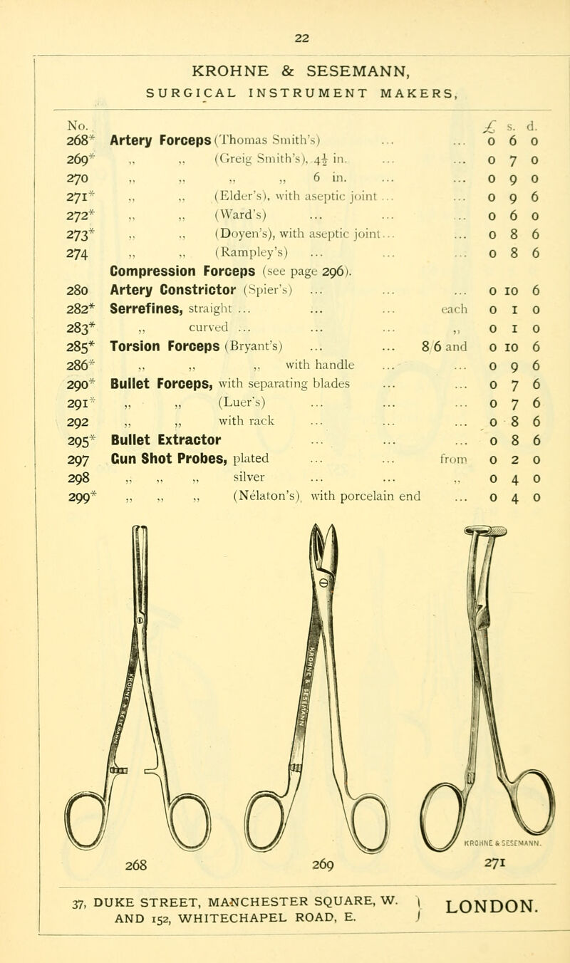 KROHNE & SESEMANN, SURGICAL INSTRUMENT MAKERS, No. £ s. d. 268* Artery Forceps (Thomas Smith's) 0 6 0 269 „ ,, (Greig Smith's),.^ in. 0 7 0 270 6 in. 0 9 0 271 „ (Elder's), with aseptic joint .. 0 9 6 272* (Ward's) 0 6 0 273* ,, (Doyen's), with aseptic joint.. 0 8 6 274 (Rampley's) Compression Forceps (see page 296). 0 8 6 280 Artery Constrictor (Spiers) ... 0 10 6 282* Serrefines, straight each 0 1 0 283* ,, curved ... 5' 0 1 0 285* Torsion Forceps (Bryant's) 8 6 and 0 10 6 286- ,, ,. with handle 0 9 6 290 Bullet Forceps, with separating blades 0 7 6 291 „ „ (Luer's) 0 7 6 292 ,, „ with rack 0 8 6 295* Bullet Extractor 0 8 6 297 Gun Shot Probes, plated from 0 2 0 298 ,, ,, „ silver 0 4 0 299* „ ,, ,, (Nelaton's), with porcelair 1 end 0 4 0 268 37, DUKE STREET, MANCHESTER SQUARE, W. | LONDON