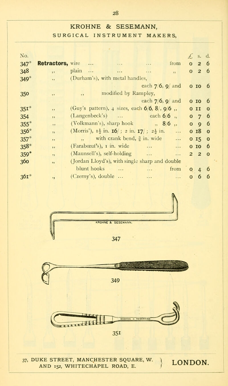 KROHNE & SESEMANN, SURGICAL INSTRUMENT MAKERS, No. 347* 348 349* 350 35i* 354 355* 356* 357* 358* 359* 360 361* Retractors, wire ,, plain from (Durham's), with metal handles, each 7 6, 9/ and ,, modified by Rampley, each 7/6, 9 and (Guy's pattern), 4 sizes, each 6 6, 8 , 9 6 ,, (Langenbeck's) ... each 6,6 „ (Volkmann's), sharp hook „ 8 6 (Morris'), ii in. 16/.; 2 in. Vj[; 2\ in. „ with crank bend, % in. wide (Faraboeuf's), 1 in. wide (Maunsell's), self-holding (Jordan Lloyd's), with single sharp and double blunt hooks ... ... from (Czerny's), double ... £ s. d. 026 026 0 10 6 0 10 0 11 0 7 0 9 0 18 0 15 0 10 2 2 046 066 KROHNE S. SESEMANN. 347 37, DUKE STREET, MANCHESTER SQUARE, W. \ j ONDON