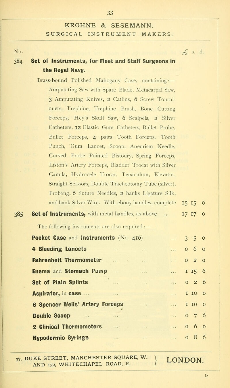 KROHNE & SESEMANN, SURGICAL INSTRUMENT MAKERS, No. £ s. d. 384 Set of Instruments, for Fleet and Staff Surgeons in the Royal Navy. Brass-bound Polished Mahogany Case, containing:— Amputating Saw with Spare Blade, Metacarpal Saw, 3 Amputating Knives, 2 Catlins, 6 Screw Tourni- quets, Trephine, Trephine Brush, Bone Cutting Forceps, Hey's Skull Saw, 6 Scalpels, 2 Silver Catheters, 12 Elastic Gum Catheters, Bullet Probe, Bullet Forceps, 4 pairs Tooth Forceps, Tooth Punch, Gum Lancet, Scoop, Aneurism Needle, Curved Probe Pointed Bistoury, Spring Forceps, Liston's Artery Forceps, Bladder Trocar with Silver Canula, Hydrocele Trocar, Tenaculum, Elevator, Straight Scissors, Double Tracheotomy Tube (silver), Probang, 6 Suture Needles, 2 hanks Ligature Silk, and hank Silver Wire. With ebony handles, complete 15 15 0 385 Set Of Instruments, with metal handles, as above ,, The following instruments are also required:— 17 17 0 Pocket Case and Instruments (No. 416) 3 5 0 4 Bleeding Lancets 0 6 0 Fahrenheit Thermometer 0 2 0 Enema and Stomach Pump 1 15 6 Set of Plain Splints 0 2 6 Aspirator, in case •• 1 10 0 6 Spencer Wells' Artery Forceps 1 10 0 Double Scoop 0 7 6 2 Clinical Thermometers 0 6 0 Hypodermic Syringe 0 8 6 37. DUKE STREET, MANCHESTER SQUARE, W. } LONDON