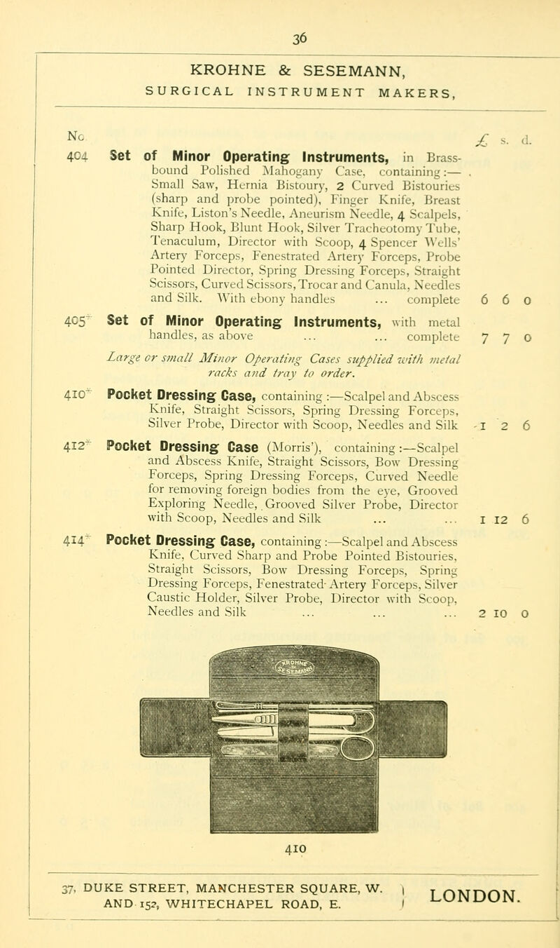KROHNE & SESEMANN, SURGICAL INSTRUMENT MAKERS, Nc 404 Set of Minor Operating Instruments, in Brass- bound Polished Mahogany Case, containing:— Small Saw, Hernia Bistoury, 2 Curved Bistouries (sharp and probe pointed), Finger Knife, Breast Knife, Liston's Needle, Aneurism Needle, 4 Scalpels, Sharp Hook, Blunt Hook, Silver Tracheotomy Tube, Tenaculum, Director with Scoop, 4 Spencer Wells' Artery Forceps, Fenestrated Artery Forceps, Probe Pointed Director, Spring Dressing Forceps, Straight Scissors, Curved Scissors, Trocar and Canula, Needles and Silk. With ebony handles ... complete 405 410 412 Set of Minor Operating Instruments, handles, as above 414' Large or small Minor Operating Cases stipplied with metal racks and tray to order. Pocket Dressing Case, containing :—Scalpel and Abscess Knife, Straight Scissors, Spring Dressing Forceps, Silver Probe, Director with Scoop, Needles and Silk Pocket Dressing Case (Morris'), containing :—Scalpel and Abscess Knife, Straight Scissors, Bow Dressing Forceps, Spring Dressing Forceps, Curved Needle for removing foreign bodies from the eye, Grooved Exploring Needle, Grooved Silver Probe, Director with Scoop, Needles and Silk Pocket Dressing Case, containing :—Scalpel and Abscess Knife, Curved Sharp and Probe Pointed Bistouries, Straight Scissors, Bow Dressing Forceps, Spring Dressing Forceps, Fenestrated-Artery Forceps, Silver Caustic Holder, Silver Probe, Director with Scoop, Needles and Silk £ ... 660 with metal complete 7 7 o 1 12 6 2 10 o 410