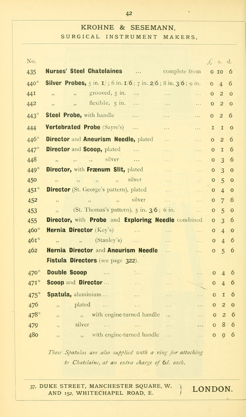 KROHNE & SESEMANN, SURGICAL INSTRUMENT MAKERS, No. 435 440* 441 442 443'' 444 446* 447* 448 449* 450 45i* 452 453 455 460* 461* 462 470* 47i* 475* 476 478* 479 480 Nurses' Steel Chatelaines ... complete from Silver Probes, 5 in. 1/; 6 in. 16:7 in. 2/6 : S in. 3 6 : 9 in. „ „ grooved, 5 in. ... „ „ flexible, 5 in. Steel Probe, with handle Vertebrated Probe (Sayre's) Director and Aneurism Needle, plated Director and Scoop, plated ,, ,, ,, silver Director, with Fraenum Slit, plated silver Director (St. George's pattern), plated silver „ (St. Thomas's pattern), 5 in. 3/6 ; 6 in. Director, with Probe and Exploring Needle combined Hernia Director (Keys) ,, ,, (Stanley's) Hernia Director and Aneurism Needle Fistula Directors (see page 322). Double Scoop Scoop and Director Spatula, aluminium ... „ plated „ ,, with engine-turned handle silver ,, „ with engine-turned handle £ s. d. 0 10 6 0 4 6 0 2 0 0 2 0 0 2 6 1 1 0 0 2 6 0 1 6 0 3 6 0 3 0 0 5 0 0 4 0 0 7 6 0 5 0 0 3 6 0 4 0 0 4 6 0 5 6 0 4 6 0 4 6 0 1 6 0 2 0 0 2 6 0 8 6 0 9 6 These Spatulas are also supplied with a ring for attaching to Chatelaine, at an extra charge of 6</. each.