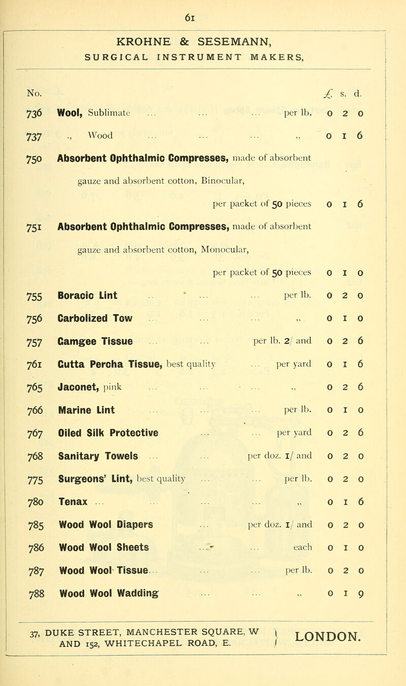 KROHNE & SESEMANN, SURGICAL INSTRUMENT MAKERS, No. £ s. d. 736 Wool, Sublimate ... ... ... . per lb. 0 2 0 737 ., Wood 0 I 6 750 Absorbent Ophthalmic Compresses, made of absorbent gauze and absorbent cotton, Binocular, per packet of 50 pieces 0 I 6 75i Absorbent Ophthalmic Compresses, made of absorbent gauze and absorbent cotton, Monocular, per packet of 50 pieces 0 I 0 755 Boracic Lint ... per lb. 0 2 0 756 Carbolized Tow 0 I 0 757 Gamgee Tissue per lb. 2/ and 0 2 6 761 Cutta Percha Tissue, best quality ... per yard 0 I 6 765 Jaconet, pink 0 2 6 766 Marine Lint per lb. 0 I 0 767 Oiled Silk Protective per yard 0 2 6 768 Sanitary Towels • ■ • • • - per doz. 1/ and 0 2 0 775 Surgeons' Lint, best quality ... ... per lb. 0 2 0 780 Tenax 0 I 6 785 Wood Wool Diapers per doz. 1/ and 0 2 0 786 Wood Wool Sheets ~ each 0 I 0 787 Wood Wool Tissue per lb. 0 2 0 788 Wood Wool Wadding 0 I 9 37, DUKE STREET, MANCHESTER SQUARE, W \ T nltfriOW