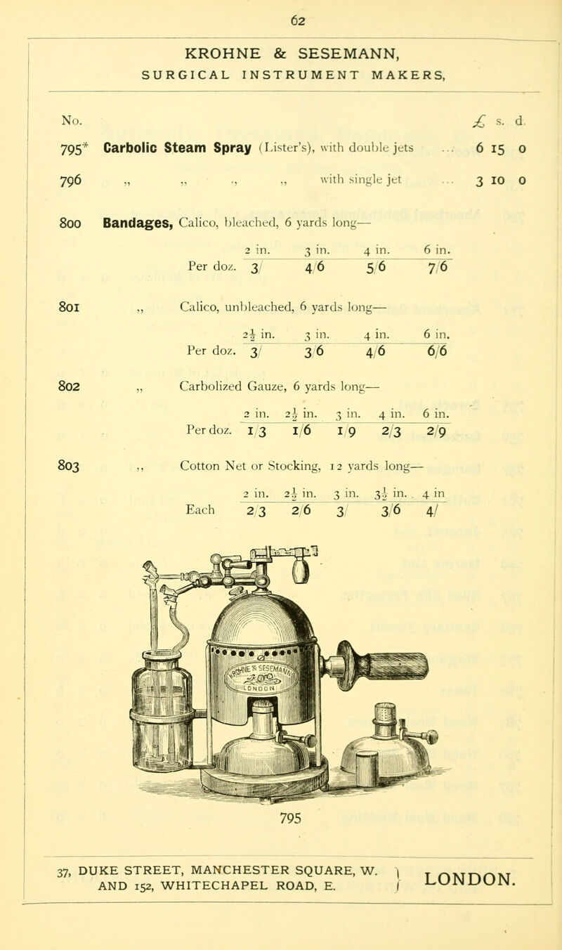 KROHNE & SESEMANN, SURGICAL INSTRUMENT MAKERS, No. £ s. d 795* Carbolic Steam Spray (Lister's), with double jets ... 615 0 796 „ „ ., „ with single jet ... 3 10 0 800 Bandages, Calico, bleached, 6 yards long— 3 m- Per doz. 3 46 4 in. 56 6 in. 76 801 802 803 Calico, unbleached, 6 yards long— Per doz. 3/ 3 in- 36 4 in. 46 Carbolized Gauze, 6 yards long- 6 in. 6,6 2 in. 2-i- in. 3 in. 4 in. 6 in. Per doz. ~T^3 1/6 1/9 2/3 2/cT Cotton Net or Stocking, 12 yards long— 2 in. 2^ in. 3 in. 3\ in. 4 in Each 2/3 2/6 3/ 3/6 4T 795 37, DUKE STREET, MANCHESTER SQUARE, W.