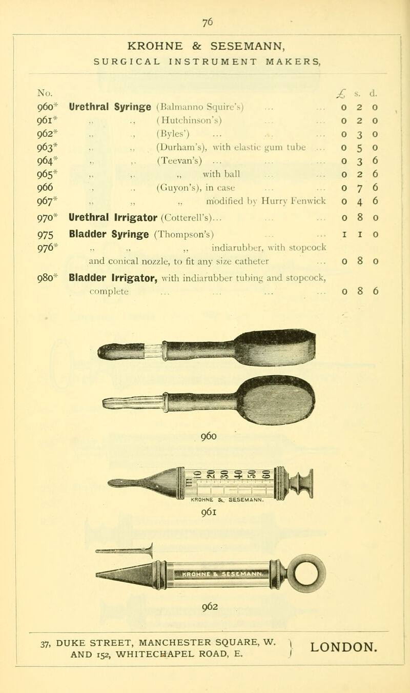 KROHNE & SESEMANN, SURGICAL INSTRUMENT MAKERS, No. £ 960-' Urethral Syringe (Balmanno Squire's) ... 020 961* ., (Hutchinson's) ... 0 2 0 962* , (Byles') ... ...030 963* . ., (Durham's), with elastic gum tube ... 0 5 0 964- ,, ,. (Teevan's) ... ... 0 3 6 965'' .. ,. „ with ball ... 0 2 6 966 . .. (Guyon's), in case 0 7 6 967* modified by Hurry Fenwick 046 970* Urethral Irrigator (Cotterell's)... ... 080 975 Bladder Syringe (Thompson's) ... 1 1 0 976* .. .. ,. indiarubber, with stopcock and conical nozzle, to fit any size catheter ... 0 8 0 98O'' Bladder Irrigator, with indiarubber tubing and stopcock, complete ... ... ... ... 086 3 » _ evi o « 0 <zs eo ■«*■ 1-0 «© 1 ' 1- 1- ' '1 1 ' i t ' Kfl OHNE Sc SESEMANN 961 ijyi-r r^myi » ' > ■ »o 9<32 37, DUKE STREET, MANCHESTER SQUARE, W. | LONDON