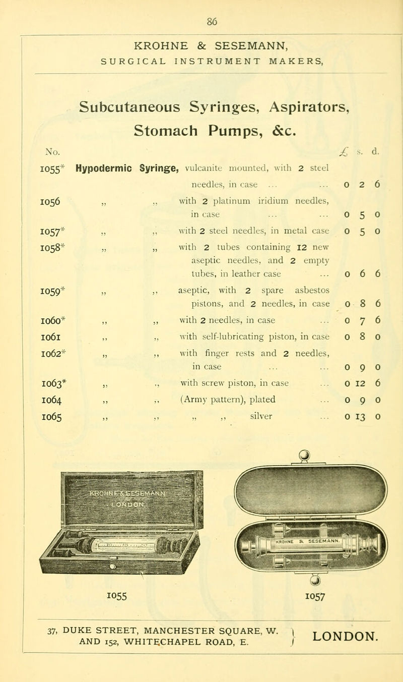 KROHNE & SESEMANN, SURGICAL INSTRUMENT MAKERS, No. 1055* 1056 1057* 1058* 1059* 1060* 1061 1062* 1063* 1064 IO65 Subcutaneous Syringes, Aspirators, Stomach Pumps, &c. £ s. d. Hypodermic Syringe, vulcanite mounted, with 2 steel needles, in case ... ... 0 2 6 „ ,, with 2 platinum iridium needles, in case ... ... 0 5 0 „ ,, with 2 steel needles, in metal case 0 5 0 „ „ with 2 tubes containing 12 new aseptic needles, and 2 empty lubes, in leather case ... 0 6 6 „ ,, aseptic, with 2 spare asbestos pistons, and 2 needles, in case ,, ,, with 2 needles, in case ,, „ with self-lubricating piston, in case „ ,, with finger rests and 2 needles, in case ,, ,, with screw piston, in case ,, ,, (Army pattern), plated ,, ,, „ ,, silver ... 0 13 0 0 8 0 0 7 6 0 8 0 0 9 0 0 12 6 0 9 0 JL, 1055 37, DUKE STREET, MANCHESTER SQUARE, W. j y p)Tyjnr>VT