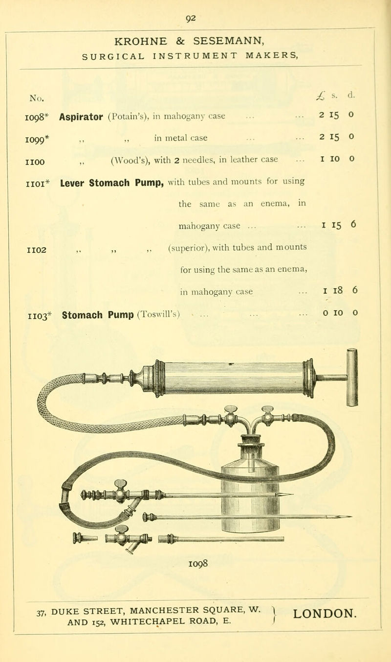 KROHNE & SESEMANN, SURGICAL INSTRUMENT MAKERS, No. 1098* Aspirator (Potain's), in mahogany case 1099* ,, ,, in metal case 1100 >. (Wood's), with 2 needles, in leather case HOI* Lever Stomach Pump, with tubes and mounts for using the same as an enema, in mahogany case ... 1102 ,, )< » (superior), with tubes and mounts for using the same as an enema, in mahogany case 1103* Stomach Pump (Toswiil's) 2 15 0 2 15 0 1 10 0 1 15 6 1 18 6 0 10 0 1098 37, DUKE STREET, MANCHESTER SQUARE, W. \ LONDON