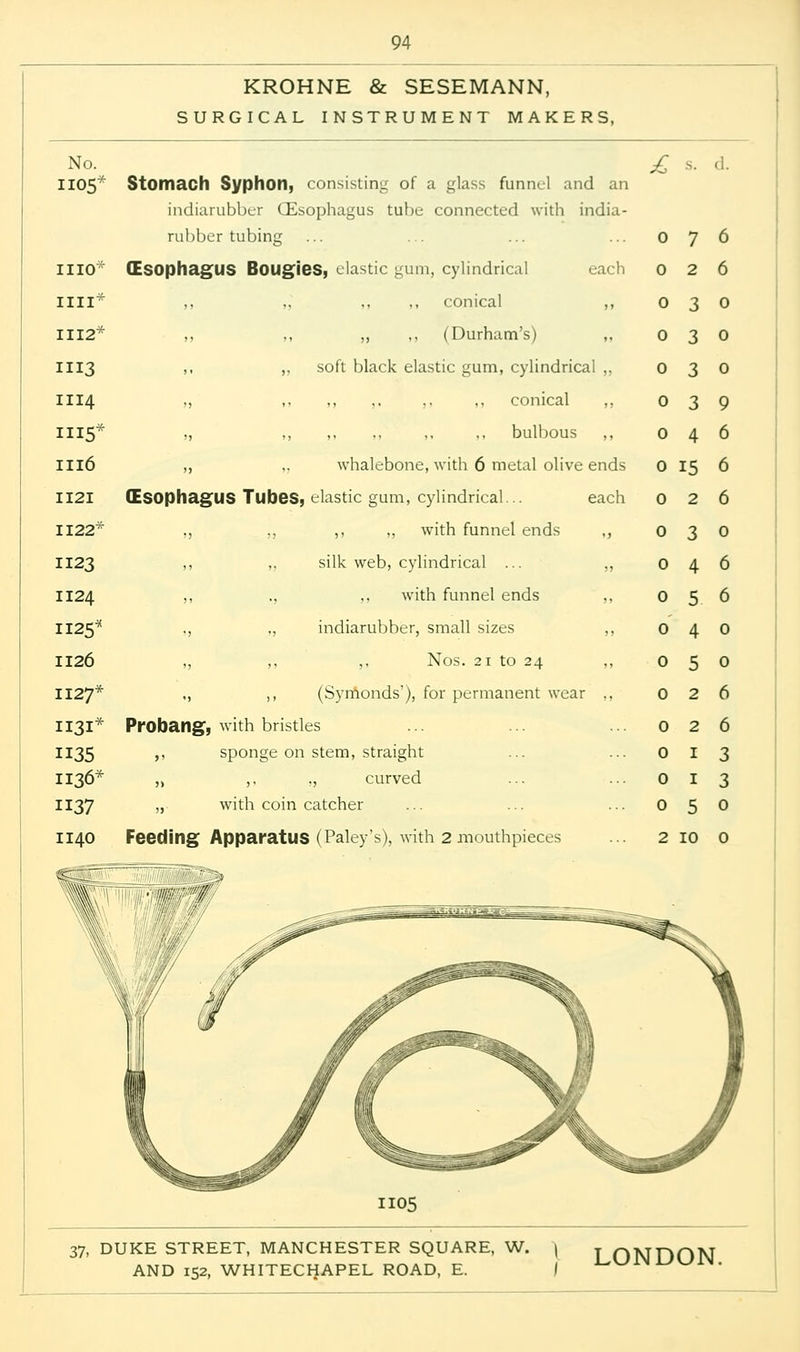 KROHNE & SESEMANN, SURGICAL INSTRUMENT MAKERS, No. 1105 110* ill* 112* 113 114 115* 116 121 122* 123 124 125* 126 127* 131* 135 I36* 137 140 Stomach Syphon, consisting of a glass funnel and an indiarubber (Esophagus tube connected with india- rubber tubing (ESOphagUS Bougies, clastic gum, cylindrical each ,, ,, conical ,, ,, ,, (Durham's) soft black elastic gum, cylindrical ,, ,, ,. ,. ,, conical ,, ,, ,, ,, ,, bulbous ,, whalebone, with 6 metal olive ends (Esophagus Tubes, elastic gum, cylindrical... each ,, ,, with funnel ends ,, silk web, cylindrical ... ,, ,, with funnel ends ,, indiarubber, small sizes ,, ,, Nos. 21 to 24 ,, (Symonds'), for permanent wear ,, Probang, with bristles ,, sponge on stem, straight „ ,. ., curved „ with coin catcher Feeding Apparatus (Paley's), with 2 mouthpieces £ s. 0 7 0 2 0 15 0 2 1105 2 1 1 3 5 0 2 10 0
