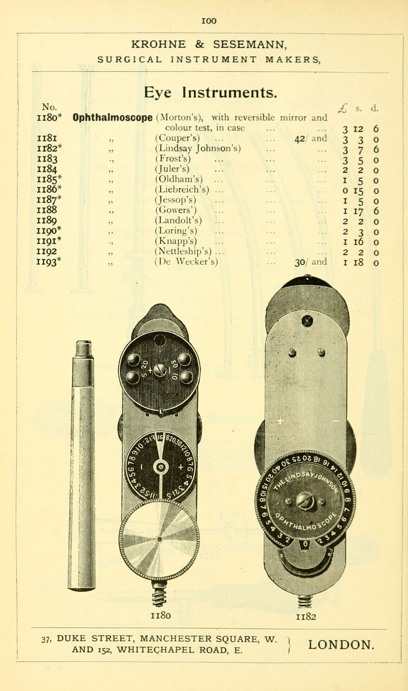 KROHNE & SESEMANN, SURGICAL INSTRUMENT MAKERS, Eye Instruments. No. £ 5. .1. 1180* Ophthalmoscope I Morton's), with reversible mirror and colour test, in case 3 12 6 1181 „ (Couper's) 42 and 3 3 0 H82* „ (Lindsay Johnson's) 3 7 6 1183 (Frost's) 3 5 0 1184 (Juler's) 2 2 0 1185* (Oldham's) ... 1 5 0 1186* „ (Liebreich's) ... 0 15 0 1187* „ (Jessop's) 1 5 0 1188 ,, (Cowers') 1 17 6 1189 „ (Landolt's) 2 2 0 1100* ,, (Loring's) 2 3 0 1191* ., (Knapp's) 1 16 0 1192 „ (Nettleship's) ... 2 2 0 1193* ,, (De Wecker's) 30/an d 1 18 0 i'! 1180 i> % 1182 37, DUKE STREET, MANCHESTER SQUARE, W. j y nunOM