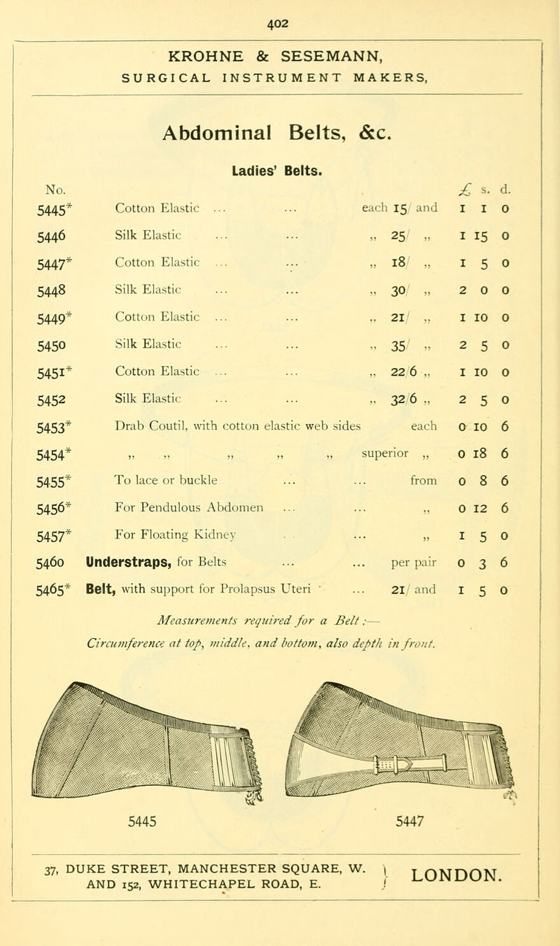 KROHNE & SESEMANN, SURGICAL INSTRUMENT MAKERS, Abdominal Belts, &c. Ladies' Belts. No. £ s. d. 5445* Cotton Elastic each 15 and 1 1 0 5440 Silk Elastic » 25/ „ 1 15 0 5447* Cotton Elastic „ 18/ „ 1 5 0 5448 Silk Elastic » 30/ „ 2 0 0 5449* Cotton Elastic „ 21/ „ 1 10 0 5450 Silk Elastic „ 35/ » 2 5 0 5451* Cotton Elastic „ 22 6 „ 1 10 0 5452 Silk Elastic „ 326 .. 2 5 0 5453* Drab Coutil, with cotton elastic web sides each a 10 6 5454* )> >> ?) „ „ superior „ 0 18 6 5455* To lace or buckle from 0 8 6 5456* For Pendulous Abdomen ... ... j, 0 12 6 5457* For Floating Kidney ... ,, 1 5 0 5460 Understraps, for Belts per paii- 0 3 6 5465* Belt, with support for Prolapsus Uteri ... 21 and 1 5 0 Measurements required for a Belt:— Circumference at top, middle, and bottom, also depth in front. 5445 5447 37, DUKE STREET, MANCHESTER SQUARE, W. J j ONDON