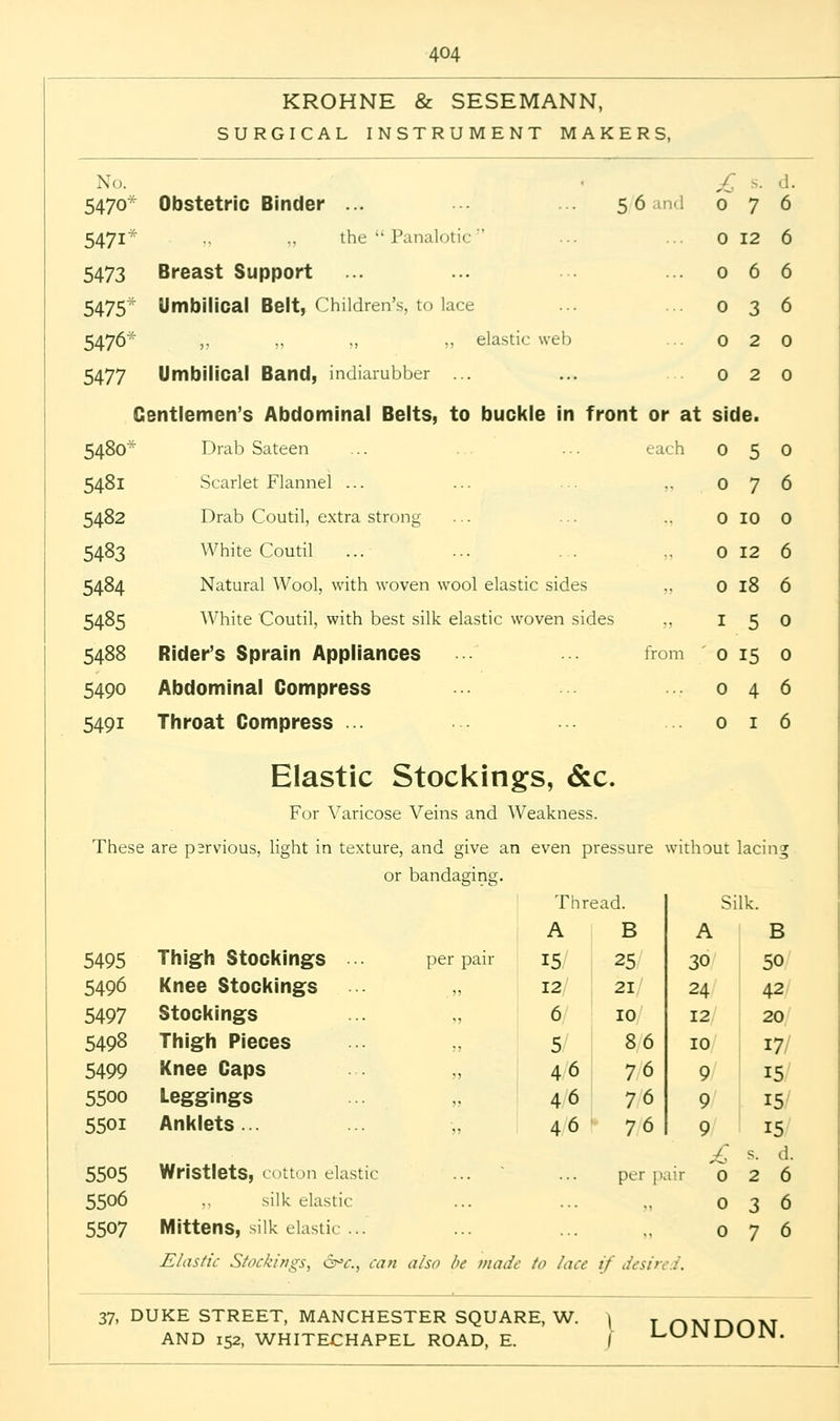 KROHNE & SESEMANN, SURGICAL INSTRUMENT MAKERS, No. 5470 5 6 and 0 7 Obstetric Binder ... 5471' ., .. the Panalotic 5473 Breast Support 5475 Umbilical Belt, Children's, to lace 5476' ,, „ ,, „ elastic web 5477 Umbilical Band, incliarubber ... Gentlemen's Abdominal Belts, to buckle in front or at 5480* Drab Sateen ... . . ... each 5481 Scarlet Flannel ... 5482 Drab Coutil, extra strong 5483 White Coutil ... ... ... „ 5484 Natural Wool, with woven wool elastic sides „ 5485 White Coutil, with best silk elastic woven sides 5488 Rider's Sprain Appliances from 5490 Abdominal Compress 5491 Throat Compress ... Elastic Stockings, &c. For Varicose Veins and Weakness. These are psrvious, light in texture, and give an even pressure without lacing or bandasins;. 0 12 0 6 0 3 0 2 0 2 side. 050 076 0 10 0 0 12 6 0 18 1 5 0 15 0 4 0 1 5495 5496 5497 5498 5499 5500 5501 5505 5506 5507 Thigh Stockings • per pair Knee Stockings „ Stockings ... „ Thigh Pieces ... ,, Knee Caps „ Leggings Anklets... Wristlets, cotton clastic silk elastic Mittens, silk elastic ... Elastic Stockings^ 6°<r., can also be made to /ace if desire.:. Thread. Sil A B A 15 25 30 12 21 24 6 10 12 5 86 10 46 76 9 46 76 9 46 76 9 per pair B 50 42 20 17 15 15 15 s. d. 2 6 3 6 7 6 37, DUKE STREET, MANCHESTER SQUARE, W. \ y nMnOM