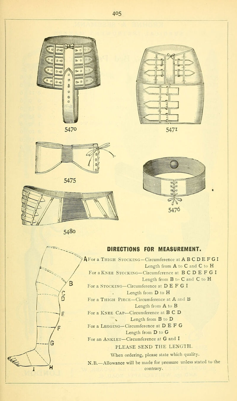 5470 547i 5475 5480 DIRECTIONS FOR MEASUREMENT. AFor a Thigh Stocking—Circumference atABCDEFGI Length from A to C and C to H For a Knee Stocking—Circumference at BCDEFGI Length from B to C and C to H For a Stocking—Circumference at D E F G I Length from D to H For a Thigh Piece—Circumference at A and B Length from A to B For a Knee Cap—Circumference at B C D * Length from B to D For a Legging—Circumference at D E F G Length from D to G For an Anklet—Circumference at G and I PLEASE SEND THE LENGTH. When ordering, please state which quality. N.B.—Allowance will be made for pressure unless stated to the contrary.