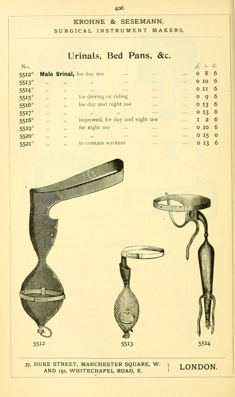 KROHNE & SESEMANN, SURGICAL INSTRUMENT MAKERS, Urinals, Bed Pans, &c. No. £ ^. ■!. 5512* Male Urinal, for day use 0 8 6 5513* )) 5) ,, 0 10 6 5514 55 J 0 11 6 5515* „ , for driving or riding 0 9 6 5516* ?? ) for day and night use 0 13 6 5517* ;) J „ 0 13 6 5518* ?> ) improved, for day and night use 1 2 6 5519* ■>■> ? for night use 0 10 6 5520* 5) J jj ■ ■ ■ 0 15 0 5521' )) !J to contain scrotum 0 13 6 5512 5513 5514