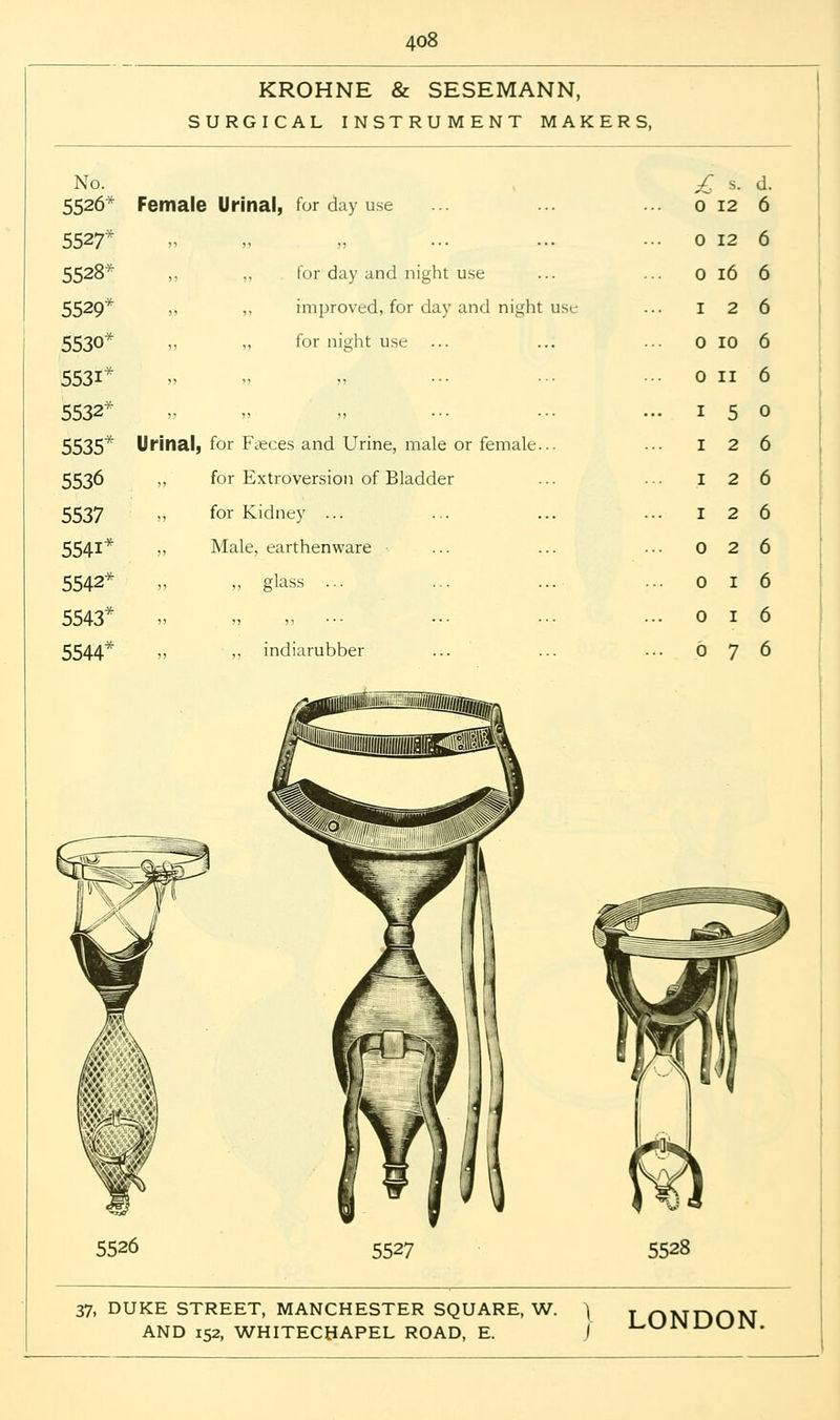 KROHNE & SESEMANN, SURGICAL INSTRUMENT MAKERS, No. 5526* Female Urinal, for day use £ 0 s. 12 d. 6 5527* )5 ,, ,, — ... 0 12 6 5528* )> for day and night use 0 16 6 5529* >> ,, improved, for day and night use 1 2 6 5530 ?) ,, for night use 0 10 6 5531* )5 ,, ,, ... ... 0 II 6 5532* )) ,, ,, ... ... 1 5 0 5535* Urinal, for Fteces and Urine, male or female... 1 2 6 5536 ,, for Extroversion of Bladder 1 2 6 5537 >> for Kidney ... 1 2 6 5541* )> Male, earthenware 0 2 6 5542* )) „ glass ... 0 I 6 5543* )» n ) 5 • • ■ • ■ • • • • 0 I 6 5544* >> ,, indiarubber 6 7 6 5526 5527 5528 37, DUKE STREET, MANCHESTER SQUARE, W.