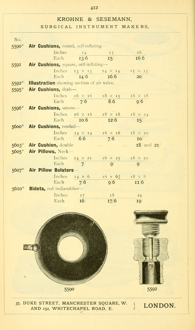 KROHNE & SESEMANN, SURGICAL INSTRUMENT MAKERS, No. 5590^ 5591 Air Cushions, round, self-inflating— Inches 14 15 Each 14 6 16 6 Inches Each I7_ 16/ 17/6 16 166 13 6 15/ Air Cushions, square, self-inflating— Inches 13 x 13 14 X 14 15 / 15 Each 20 5592^ Illustration showing section of air valve. 5595* Air Cushions, drab— Inches 16 X 16 18 x 15 18 x 18 Each 7 6 8 6 96 5596* Air Cushions, sateen— Inches 16 x 16 18 x 18 18 X 24 Each 10 6 12 6 15/ 5600* Air Cushions, reeded- Inches 14 x 14 16 x 16 18 X 20 Each 6 6 7/6 10 5603* Air Cushion, double 18 and 21 5605* Air Pillows, Neck- Inches 14 X 21 16x25 l8 X 22 Each 7 9/ 9 5607* Air Pillow Bolsters- Inches 14 x 6 16 x 6f 18 x 8 Each 7/6 9/6 116 5610* Bidets, red indiarubber— 19 19 5590 5592