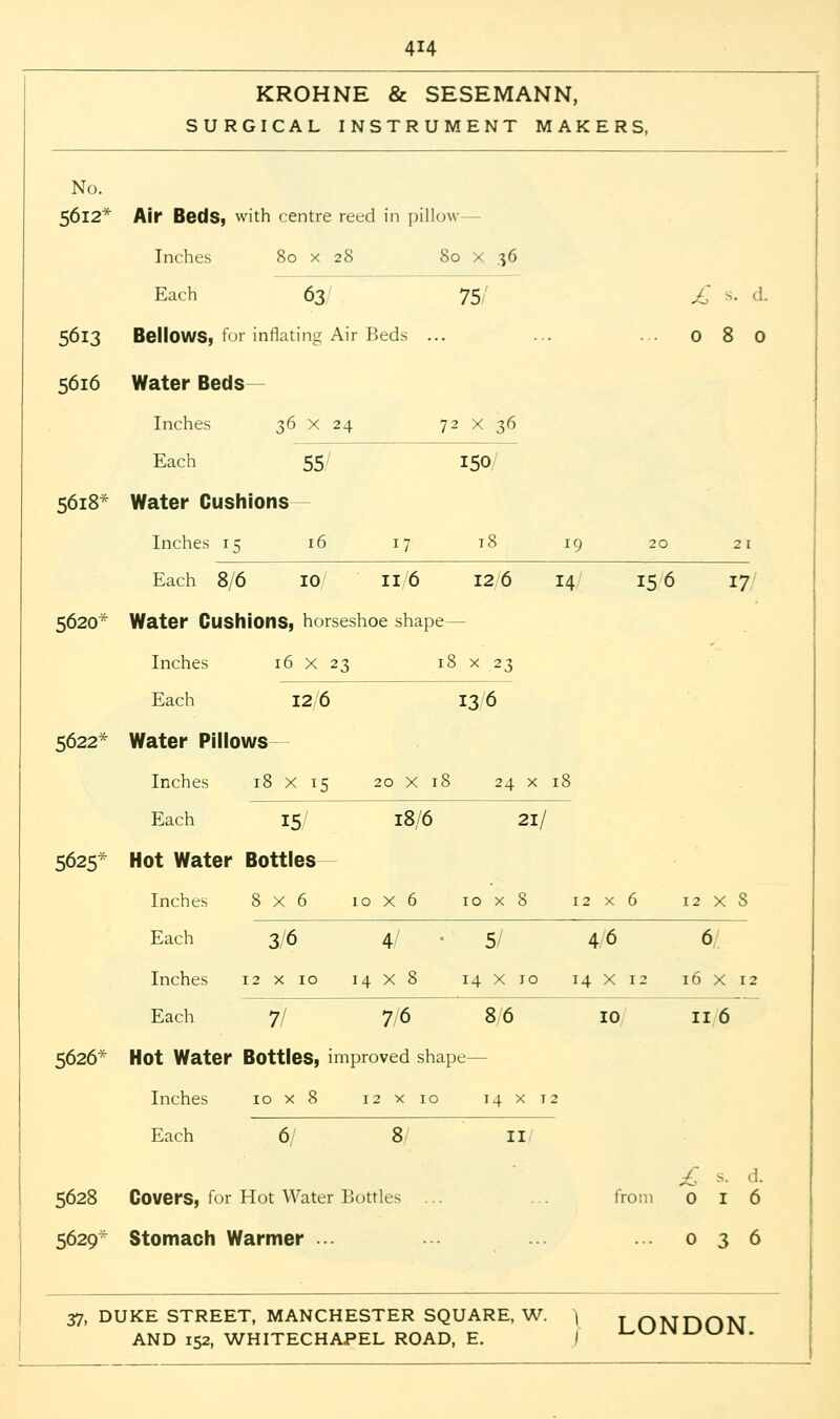 KROHNE & SESEMANN, SURGICAL INSTRUMENT MAKERS, No. 5612* Air Beds, with centre reed in pillow Inches 80 x 28 80 x 36 Each 63 75 £ s. d. 5613 BellOWS, for inflating Air Beds ... ... ... 080 5616 Water Beds- Inches 36 x 24 72 X 36 Each 55/ 150/ 5618* Water Cushions Inches 15 16 17 18 19 20 21 Each 8/6 10 11 '6 12 6 14 15 6 17 5620* Water Cushions, horseshoe shape— Inches 16 X 23 18 x 23 Each 12 6 13 6 5622* Water Pillows Inches 18 X 15 20 x 18 24 x 18 Each 15/ 18/6 21/ 5625- Hot Water Bottles- inches 8x6 10x6 10x8 12x6 12XS Each 3/6 4 5/ 46 6 Inches 12x10 14x8 14x10 14x12 16x12 Each 7/ 7/6 8 6 10 116 5626* Hot Water Bottles, improved shape- Inches 10 x 8 12x10 14 x 12 Each 6/ 8 II £ s. d. 5628 Covers, for Hot Water Bottles ... ... from 016 5629- Stomach Warmer ... ... ... 036 37, DUKE STREET, MANCHESTER SQUARE, W. 1 j ONDON