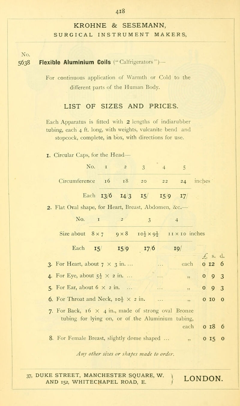 KROHNE & SESEMANN, SURGICAL INSTRUMENT MAKERS, No. 5638 Flexible Aluminium Coils (Calfrigerators)— For continuous application of Warmth or Cold to the different parts of the Human Body. LIST OF SIZES AND PRICES. Each Apparatus is fitted with 2 lengths of indiarubber tubing, each 4 ft. long, with weights, vulcanite bend and stopcock, complete, in box, with directions for use. I. Circular Caps, for the Head— No. 1 23 4 5 Circumference 16 18 20 22 24 inches' Each 13/6 143 15/ 159 17 2. Flat Oval shape, for Heart, Breast, Abdomen, &c.— No. 1234 Size about 8x7 9x8 10^ x 9^- nxio inches Each 15/ 15/9 176 19/ £ s. d. 3. For Heart, about 7 X 3 in. ... ... each 0 12 6 4. For Eye, about 5J x 2 in. ... ... „ 0 9 3 5. For Ear, about 6 x 2 in. ... „ 093 6. For Throat and Neck, 10^ x 2 in. ... „ 0 10 0 7. For Back, 16x4 in., made of strong oval Bronze tubing for lying on, or of.the Aluminium tubing, each 0 18 6 8. For Female Breast, slightly dome shaped ... „ 0 15 0 Any other sizes or shapes made io order. 37, DUKE STREET, MANCHESTER SQUARE, W. | T /^vjnnN