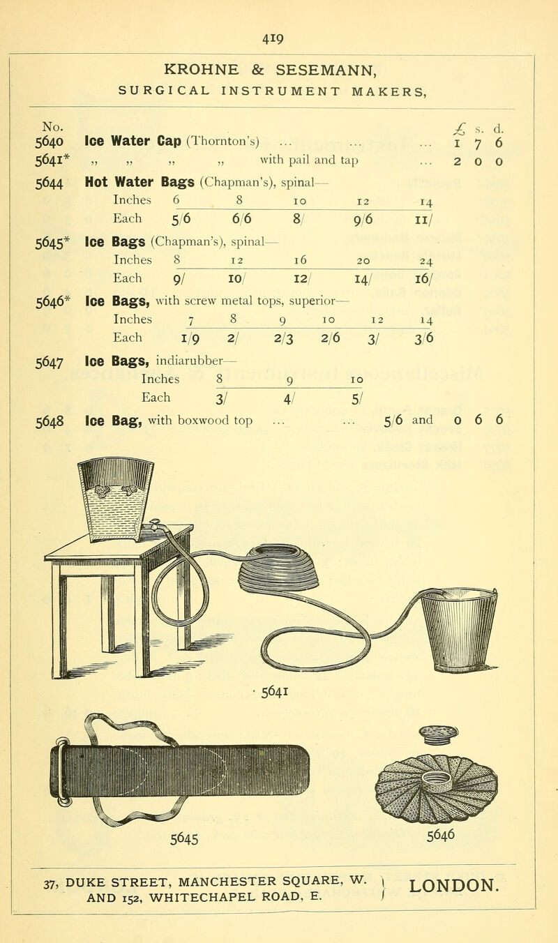 KROHNE & SESEMANN, SURGICAL INSTRUMENT MAKERS, No. 5640 Ice Water Cap (Thornton's) 5641* ,, ,, „ „ with pail and tap 5644 Hot Water Bags (Chapman's), spinal- Inches 6 8 10 12 Each 9/6 5/6 6/6 8/ 5645* Ice Bags (Chapman's), spinal- Inches 8 12 16 20 Each 9/ 10/ 12/ 14/ 5646* Ice Bags, with screw metal tops, superior— Inches 78 9 10 1 Each 1/9 2/ 5647 Ice Bags, indiarubber— Inches 8 Each 3/ 5648 Ice Bag, with boxwood top 4/ 5/ 14 11/ 24 16/ 14 2/3 2/6 3/ 3/6 £ s. d. 176 200 5/6 and 066 5641 5645 5646 37, DUKE STREET, MANCHESTER SQUARE, W. ( LONDON.