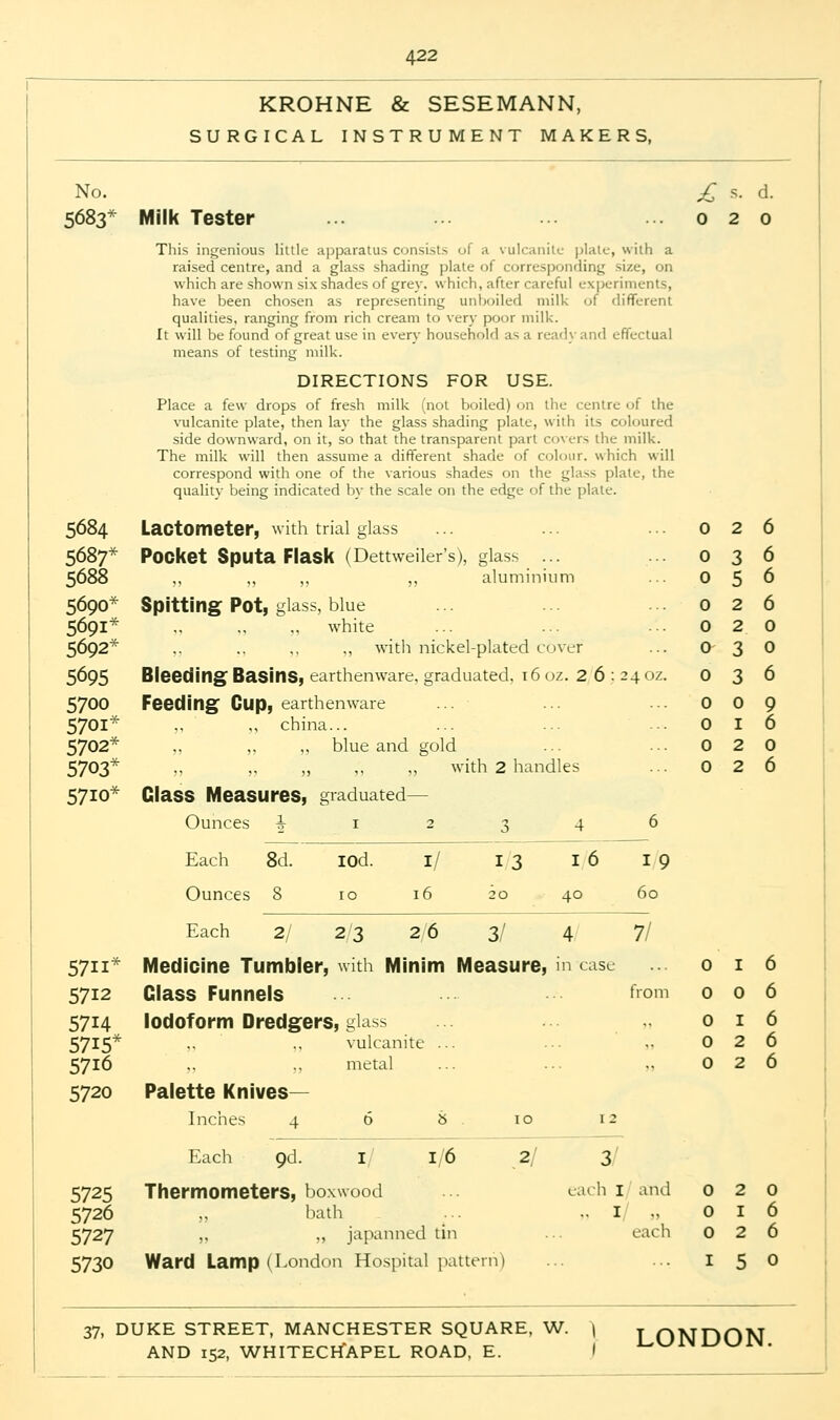 KROHNE & SESEMANN, SURGICAL INSTRUMENT MAKERS, No. £ s. d. 5683* Milk Tester ... ... ... ... 020 This ingenious little apparatus consists of a vulcanite plate, with a raised centre, and a glass shading plate of corresponding size, on which are shown six shades of grey, which, after careful experiments, have been chosen as representing unboiled milk of different qualities, ranging from rich cream to very poor milk. It will be found of great use in even- household as a ready and effectual means of testing milk. DIRECTIONS FOR USE. Place a few drops of fresh milk (not boiled) on the centre of the vulcanite plate, then lay the glass shading plate, with its coloured side downward, on it, so that the transparent part covers the milk. The milk will then assume a different shade of colour, which will correspond with one of the various shades on the glass plate, the quality being indicated by the scale on the edge of the plate. 5684 Lactometer, with trial glass 5687* Pocket Sputa Flask (Dettweiler's), glass ... 5688 ,, ,, ,, ,, aluminium 5690* Spitting Pot, glass, blue 5691* „ .. ., white 5692* ,, ., ,, „ with nickel-plated cover 5695 Bleeding Basins, earthenware, graduated. 16 oz. 2 6 ; 24 oz. 5700 Feeding Gup, earthenware 5701* ., „ china... 5702* „ ,, ,, blue and gold 5703* „ „ „ ,, „ with 2 handles 5710* Class Measures, graduated— Ounces ^12346 Each 8d. IOd. 1/ I 3 I 6 I 9 Ounces 8 10 16 20 40 60 0 2 6 0 3 6 0 5 6 0 2 6 0 2 0 0 3 0 0 3 6 0 0 9 0 I 6 0 2 0 0 2 6 Each 2/ 2/3 2/6 3/ 4 7/ 5711* Medicine Tumbler, with Minim Measure, in case o i 6 5712 Class Funnels ... ... ■•■ from 006 5714 Iodoform Dredgers, glass 016 5715* .. .. vulcanite ... ..026 5716 ,. „ metal ... ... .. 0 2 6 5720 Palette Knives- inches 4 6 8 . 10 12 Each 9d. 1/ 1/6 2/ 3 5725 Thermometers, boxwood 5726 „ bath 5727 „ „ japanned tin 5730 Ward Lamp (London Hospital pattern) :ach I and 0 2 0 I 0 I 6 each 0 2 0 37, DUKE STREET, MANCHESTER SQUARE, W. \ LONDON